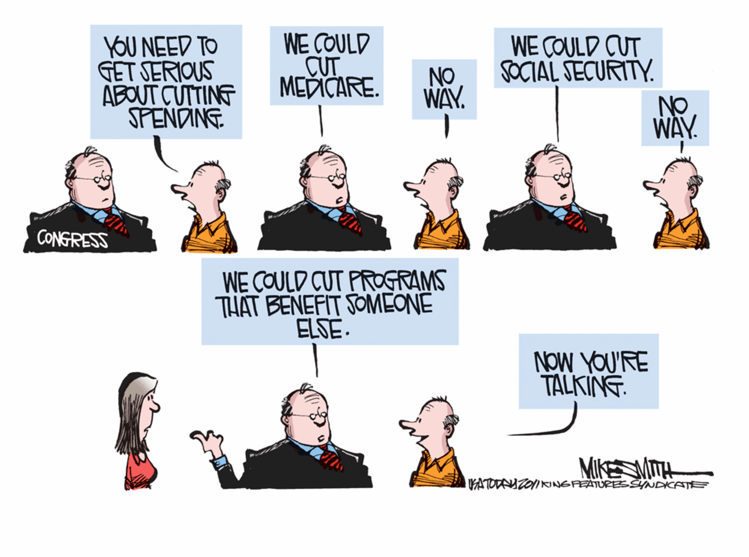 Humour OCR: YOU NEED TO GET SERIOUS ABOUT CUTTING SPENDING. WE COULD CUT MEDICARE. WE COULD CUT SOCIAL SECURITY. NO WAY. NO WAY. CONGRESS WE COULD CUT PROGRAMS THAT BENEFIT SOMEONE ELSE. NoW YOU'RE TALKING. MIKE MITH ATODAUZOIRINGFEATURESSINDICATEE YOU NEED TO GET SERIOUS ABOUT CUTTING SPENDING. WE COULD CUT MEDICARE. WE COULD CUT SOCIAL SECURITY. NO WAY. NO WAY. CONGRESS WE COULD CUT PROGRAMS THAT BENEFIT SOMEONE ELSE. NoW YOU'RE TALKING. MIKE MITH ATODAUZOIRINGFEATURESSINDICATEE