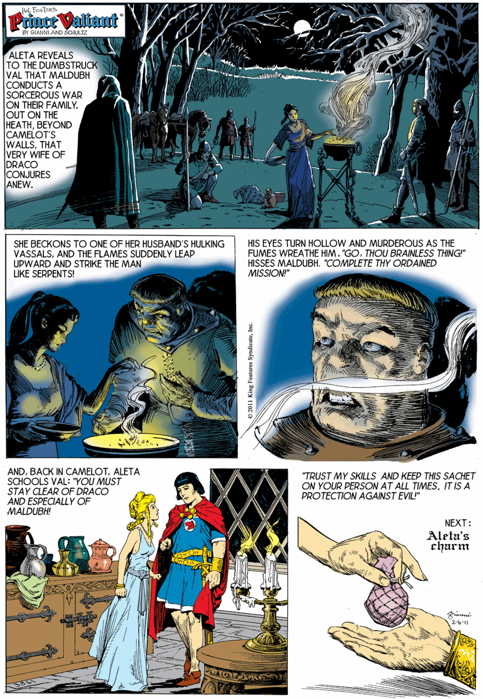 Collage OCR: L FOSTERS Prince Valiant BY GIANNI AND ŠCHULTZ ALETA REVEALS TO THE DUMBSTRUCK VAL THAT MALDUBH CONDUCTS A SORCEROUS WAR ON THEIR FAMILY. JOUT ON THE HEATHBEYOND CAMELOT'S WALLSTHAT VERY WIFE OF DRACO ICONJURES ANEW. SHE BECKONS TO ONE OF HER HUSBAND'S HULKING VASSALSAND THE FLAMES SUDDENLY LEAP UPWARD AND STRIKE THE MAN LIKE SERPENTS! HIS EYES TURN HOLLOW AND MURDEROUS AS THE FUMES WREATHE HIM. "GOTHOU BRAINLESS THING!" HISSES MALDUBH. "COMPLETE THY ORDAINED MISSION!" ANDALETA SCHOOLS VAL: "YOU MUST STAY CLEAR OF DRACO AND ESPECIALLY OF MALDUBH! "TRUST MY SKILLS AND KEEP THIS SACHET ON YOUR PERSON AT ALL TIMESIT IS A PROTECTION AGAINST EVIL!" NEXT: Aleta's charm 2-6-11 L FOSTERS Prince Valiant BY GIANNI AND ŠCHULTZ ALETA REVEALS TO THE DUMBSTRUCK VAL THAT MALDUBH CONDUCTS A SORCEROUS WAR ON THEIR FAMILY. JOUT ON THE HEATHBEYOND CAMELOT'S WALLSTHAT VERY WIFE OF DRACO ICONJURES ANEW. SHE BECKONS TO ONE OF HER HUSBAND'S HULKING VASSALSAND THE FLAMES SUDDENLY LEAP UPWARD AND STRIKE THE MAN LIKE SERPENTS! HIS EYES TURN HOLLOW AND MURDEROUS AS THE FUMES WREATHE HIM. "GOTHOU BRAINLESS THING!" HISSES MALDUBH. "COMPLETE THY ORDAINED MISSION!" ANDBACK IN CAMELOTALETA SCHOOLS VAL: "YOU MUST STAY CLEAR OF DRACO AND ESPECIALLY OF MALDUBH! "TRUST MY SKILLS AND KEEP THIS SACHET ON YOUR PERSON AT ALL TIMESIT IS A PROTECTION AGAINST EVIL!" NEXT: Aleta's charm 2-6-11