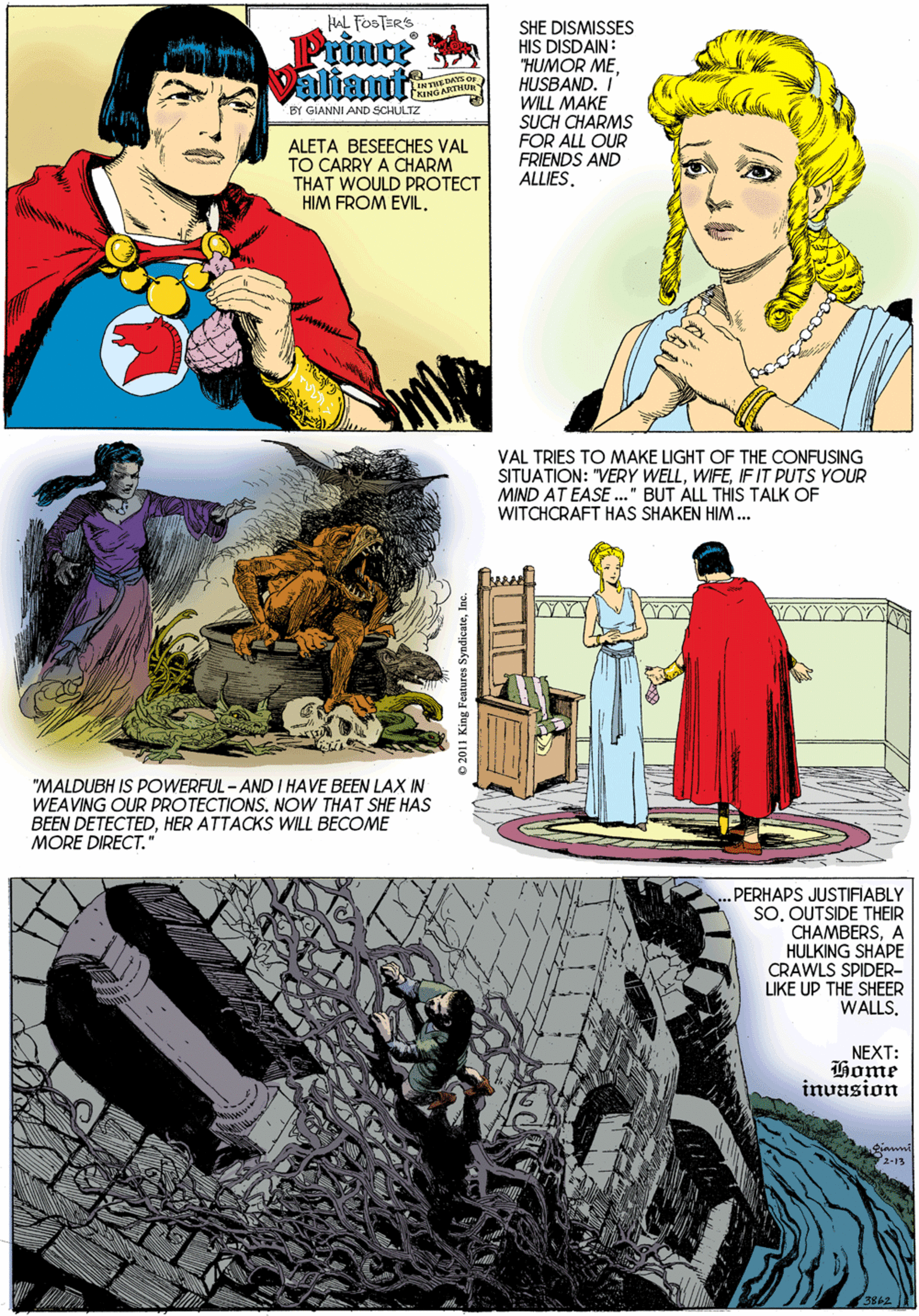 Comic book OCR: HAL FOSTERS SHE DISMISSES HIS DISDAIN: "HUMOR MEHUSBAND. I' WILL MAKE SUCH CHARMS FOR ALL OUR FRIENDS AND ALLIES. Primte DATS OF INTARTHURY BY GIANNI AND SCHULTZ ALETA BESEECHES VAL TO CARRY A CHARM THAT WOULD PROTECT HIM FROM EVIL. VAL TRIES TO MAKE LIGHT OF THE CONFUSING SITUATION: "VERY WELLIFIT PUTS YOUR MIND AT EASE ." BUT ALL THIS TALK OF WITCHCRAFT HAS SHAKEN HIM... "MALDUBH IS POWERFUL - AND I HAVE BEEN LAX IN WEAVING OUR PROTECTIONS. NOW THAT SHE HAS BEEN DETECTEDHER ATTACKS WILL BECOME MORE DIRECT." PERHAPS JUSTIFIABLY SOOUTSIDE THEIR CHAMBERSA HULKING SHAPE CRAWLS SPIDER- LIKE UP THE SHEER WALLS. NEXT: Home invasion 2-13 © 2011 King Features SyndicateInc HAL FOSTERS SHE DISMISSES HIS DISDAIN: "HUMOR MEHUSBAND. I' WILL MAKE SUCH CHARMS FOR ALL OUR FRIENDS AND ALLIES. Primte DATS OF INTARTHURY BY GIANNI AND SCHULTZ ALETA BESEECHES VAL TO CARRY A CHARM THAT WOULD PROTECT HIM FROM EVIL. VAL TRIES TO MAKE LIGHT OF THE CONFUSING SITUATION: "VERY WELLIFIT PUTS YOUR MIND AT EASE ." BUT ALL THIS TALK OF WITCHCRAFT HAS SHAKEN HIM... "MALDUBH IS POWERFUL - AND I HAVE BEEN LAX IN WEAVING OUR PROTECTIONS. NOW THAT SHE HAS BEEN DETECTEDHER ATTACKS WILL BECOME MORE DIRECT." PERHAPS JUSTIFIABLY SOOUTSIDE THEIR CHAMBERSA HULKING SHAPE CRAWLS SPIDER- LIKE UP THE SHEER WALLS. NEXT: Home invasion 2-13 © 2011 King Features Syndicate