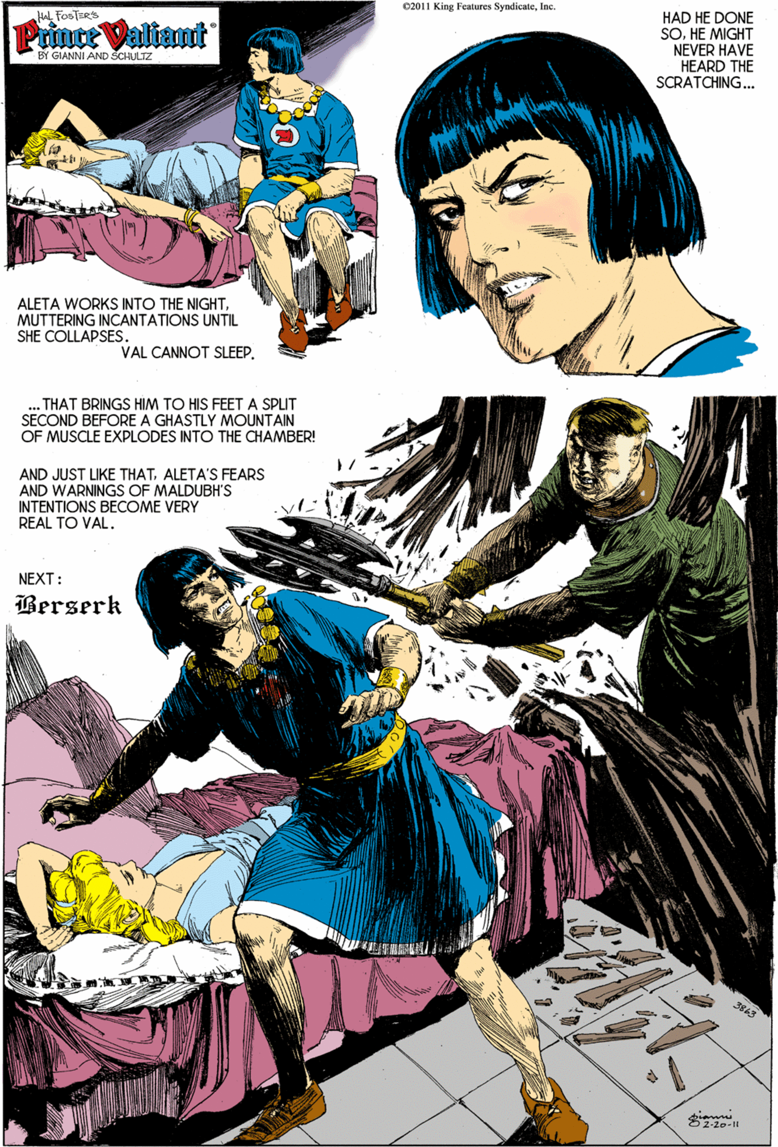 Publication OCR: 02011 King Features SyndicateInc. Hal FOSTERS HAD HE DONE SOHE MIGHT NEVER HAVE HEARD THE SCRATCHING.. Prince Valiant BY GIANNI AND SCHULTZ ALETA WORKS INTO THE NIGHTMUTTERING INCANTATIONS UNTIL SHE COLLAPSES. VAL CANNOT SLEEPTHAT BRINGS HIM TO HIS FEETA SPLIT SECOND BEFORE A GHASTLY MOUNTAIN OF MUSCLE EXPLODES INTO THE CHAMBER! AND JUST IKE THATALETA'S FEARS AND WARNINGS OF MALDUBH'S INTENTIONS BECOME VERY REAL TO VAL. NEXT: Berserk 02011 King Features SyndicateInc. Hal FOSTERS HAD HE DONE SOHE MIGHT NEVER HAVE HEARD THE SCRATCHING.. Prince Valiant BY GIANNI AND SCHULTZ ALETA WORKS INTO THE NIGHTMUTTERING INCANTATIONS UNTIL SHE COLLAPSES. VAL CANNOT SLEEPTHAT BRINGS HIM TO HIS FEETA SPLIT SECOND BEFORE A GHASTLY MOUNTAIN OF MUSCLE EXPLODES INTO THE CHAMBER! AND JUST IKE THATALETA'S FEARS AND WARNINGS OF MALDUBH'S INTENTIONS BECOME VERY REAL TO VAL. NEXT: Berserk