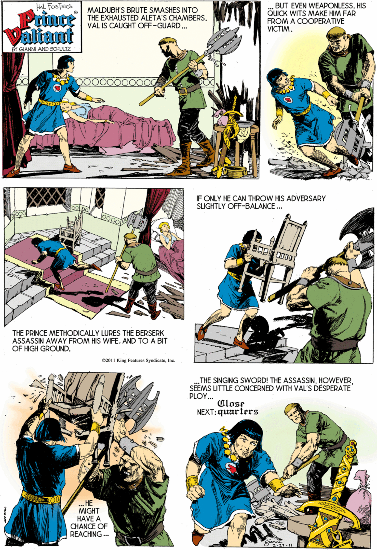 Font OCR: HAL FOSTERS Prinoe Valiamt MALDUBH'S BRUTE SMASHES INTO THE EXHAUSTED ALETA'S CHAMBERS. VAL IS CAUGHT OFF-GUARD... BUT EVEN WEAPONLESSHIS QUICK WITS MAKE HIM FAR FROM A COOPERATIVE VICTIM. BY GIANNI AND SCHULTZ IF ONLY HE CAN THROW HIS ADVERSARY SLIGHTLY OFF-BALANCE . THE PRINCE METHODICALLY LURES THE BERSERK ASSASSIN AWAY FROM HIS WIFEAND TO A BIT OF HIGH GROUND. 02011 King Features SyndicateIne. THE SINGING SWORD! THE ASSASSINSEEMS LITTLE CONCERNED WITH VAL'S DESPERATE PLOY. Close NEXT: quarters ?? MIGHT HAVE A CHANCE OF REACHING ... 8 11-I AVA HAL FOSTERS Prinoe Valiamt MALDUBH'S BRUTE SMASHES INTO THE EXHAUSTED ALETA'S CHAMBERS. VAL IS CAUGHT OFF-GUARD... BUT EVEN WEAPONLESSHIS QUICK WITS MAKE HIM FAR FROM A COOPERATIVE VICTIM. BY GIANNI AND SCHULTZ IF ONLY HE CAN THROW HIS ADVERSARY SLIGHTLY OFF-BALANCE . THE PRINCE METHODICALLY LURES THE BERSERK ASSASSIN AWAY FROM HIS WIFEAND TO A BIT OF HIGH GROUND. 02011 King Features SyndicateIne. THE SINGING SWORD! THE ASSASSINSEEMS LITTLE CONCERNED WITH VAL'S DESPERATE PLOY. Close NEXT: quarters ?? MIGHT HAVE A CHANCE OF REACHING ... 8 11-I AVA
