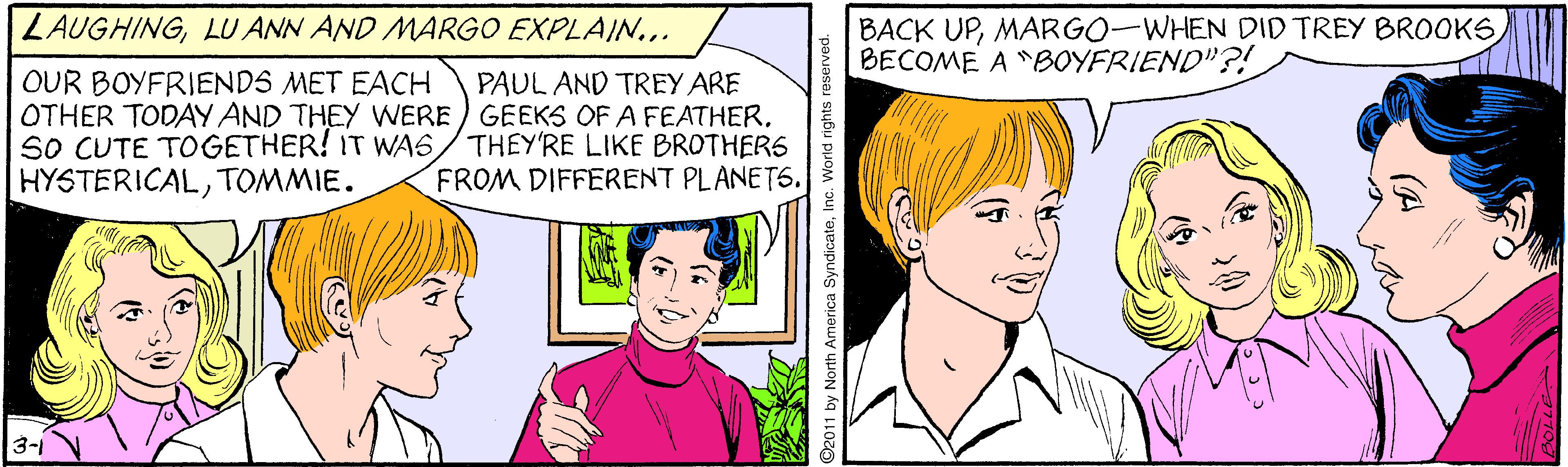 Sharing OCR: ZAUGHING. BACK UPBECOME A "BOYFRIEND"?! OUR BOYFRIENDS MET EACH OTHER TODAY AND THEY WERE ) GEEKS OF A FEATHERSO CUTE TOGETHER! IT WAS/THEY'RE LIKE BROTHERS HYSTERICALTOMMIE. PAUL AND TREY ARE FROM DIFFERENT PLANET6. 3- 2011 by North America SyndicateInc. World rights reserved. ZAUGHINGLU ANN AND MARGO EXPLAIN... BACK UPMARGO-WHEN DID TREY BROOKSBECOME A "BOYFRIEND"?! OUR BOYFRIENDS MET EACH OTHER TODAY AND THEY WERE ) GEEKS OF A FEATHERSO CUTE TOGETHER! IT WAS/THEY'RE LIKE BROTHERS HYSTERICALTOMMIE. PAUL AND TREY ARE FROM DIFFERENT PLANET6. 3- 2011 by North America SyndicateInc. World rights reserved.