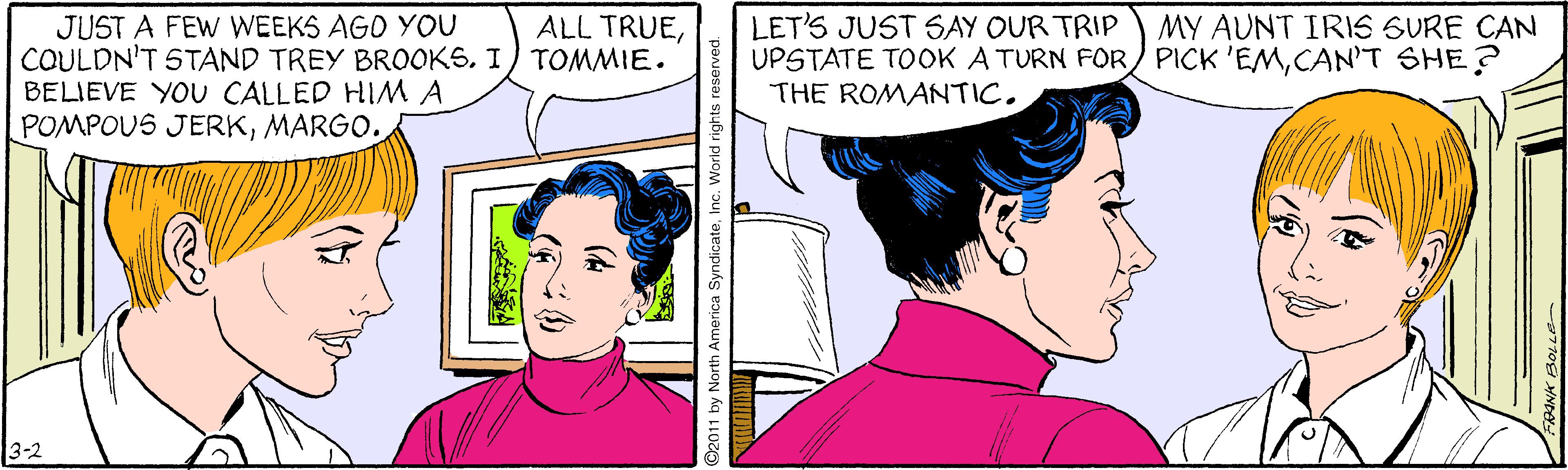 Organ OCR: JUST A FEW WEEKS AGO YOU COULDN'T STAND TREY BROOKS. I) TOMMIE. BELIEVE YOU CALLED HIMA POMPOUS JERKMARGO. ALL TRUEMY AUNT IRIS SURE CAN LET'S JUST S6AY OUR TRIP UPSTATE TOOK A TURN FOR/ PICK 'EMCAN'T SHE? THE ROMANTIC. 3-2 2011 by North America SyndicateInc. World rights reserved JUST A FEW WEEKS AGO YOU COULDN'T STAND TREY BROOKS. I) TOMMIE. BELIEVE YOU CALLED HIMA POMPOUS JERKMARGO. ALL TRUEMY AUNT IRIS SURE CAN LET'S JUST S6AY OUR TRIP UPSTATE TOOK A TURN FOR/ PICK 'EMCAN'T SHE? THE ROMANTIC. 3-2 2011 by North America SyndicateInc. World rights reserved