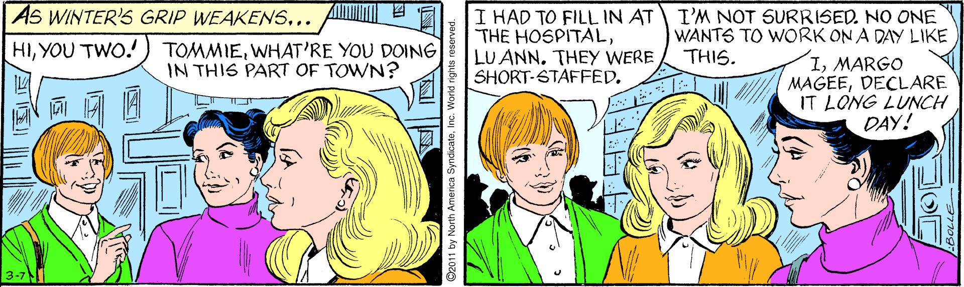 Comic book OCR: AS WINTER'S GRIP WEAKENS... ? I HAD TO FILL IN AT THE HOSPITALLU ANN. THEY WERE SHORT-STAFFED. I'M NOT SURRISED. NO ONE WANTS TO WORK ON A DAY LIKE THIS. HIYOU TWO.! TOMMIEWHAT'RE YOU DOING IN THIS PART OF TOWN? IMARGO MAGEEDECLARE IT LONG LUNCH DAY! 3-7 ©2011 by North America SyndicateInc. World rights reserved. AS WINTER'S GRIP WEAKENS... ? I HAD TO FILL IN AT THE HOSPITALLU ANN. THEY WERE SHORT-STAFFED. I'M NOT SURRISED. NO ONE WANTS TO WORK ON A DAY LIKE THIS. HIYOU TWO.! TOMMIEWHAT'RE YOU DOING IN THIS PART OF TOWN? IMARGO MAGEEDECLARE IT LONG LUNCH DAY! 3-7 ©2011 by North America SyndicateInc. World rights reserved.