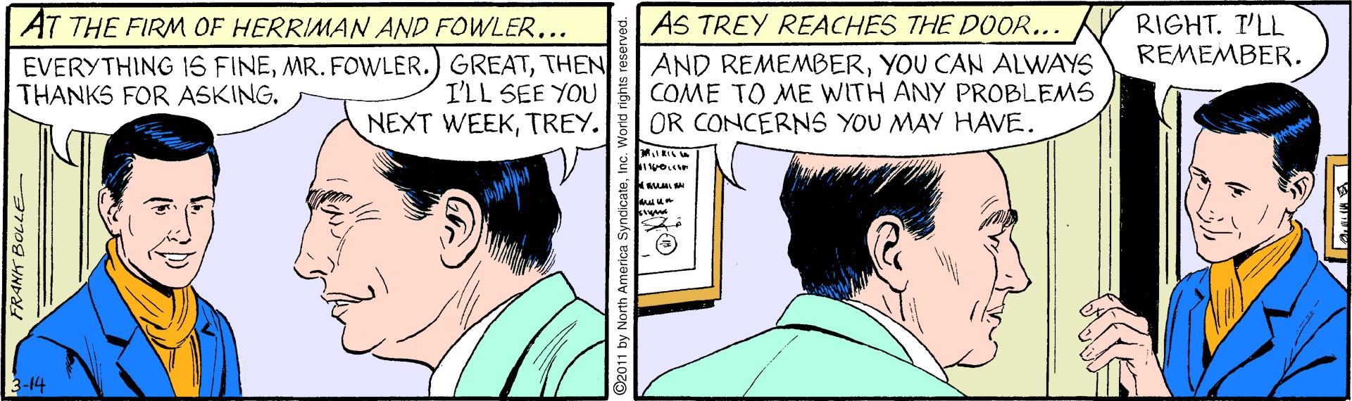 Font OCR: AS TREY REACHES THE DOOR... RIGHT. T'LL REMEMBER. AT THE FIRM OF HERRIMAN AND FOWLER.. EVERYTHING IS FINETHEN I'LL SEE YOU NEXT WEEKTREY. AND REMEMBERYOU CAN ALWAYS COME TO ME WITH ANY PROBLEMS OR CONCERNS YOU MAY HAVE. THANKS FOR ASKING. 3-14 FRANK BOLLE AS TREY REACHES THE DOOR... RIGHT. T'LL REMEMBER. AT THE FIRM OF HERRIMAN AND FOWLER.. EVERYTHING IS FINEMR. FOWLER.) GREATTHEN I'LL SEE YOU NEXT WEEKTREY. AND REMEMBERYOU CAN ALWAYS COME TO ME WITH ANY PROBLEMS OR CONCERNS YOU MAY HAVE. THANKS FOR ASKING. 3-14 FRANK BOLLE
