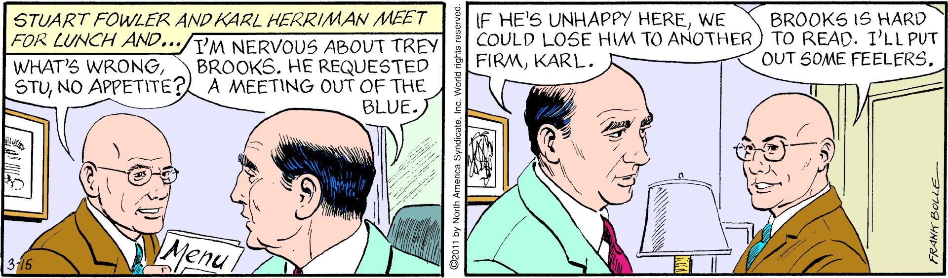 Jaw OCR: STUART FOWLER AND KARL HERRIMAN MEET FOR LUNCH AND.../T'M NERVOUS ABOUT TREY IF HE'S UNHAPPY HEREWE COULD LOSE HIM TO ANOTHER) TO READ. I'LL PUT FIRMKARL. BROOKS IS HARD OUT SOME FEELERS. BROOKS. HE REQUESTED STUNO APPETITE? A MEETING OUT OF THE BLUE. WHAT'S WRONG?. Menu 316 2011 by North America SyndicateInc. World rig FRANK BOLLE STUART FOWLER AND KARL HERRIMAN MEET FOR LUNCH AND.../T'M NERVOUS ABOUT TREY IF HE'S UNHAPPY HEREWE COULD LOSE HIM TO ANOTHER) TO READ. I'LL PUT FIRMKARL. BROOKS IS HARD OUT SOME FEELERS. BROOKS. HE REQUESTED STUNO APPETITE? A MEETING OUT OF THE BLUE. WHAT'S WRONG? . Menu 316 2011 by North America SyndicateInc. World rig FRANK BOLLE