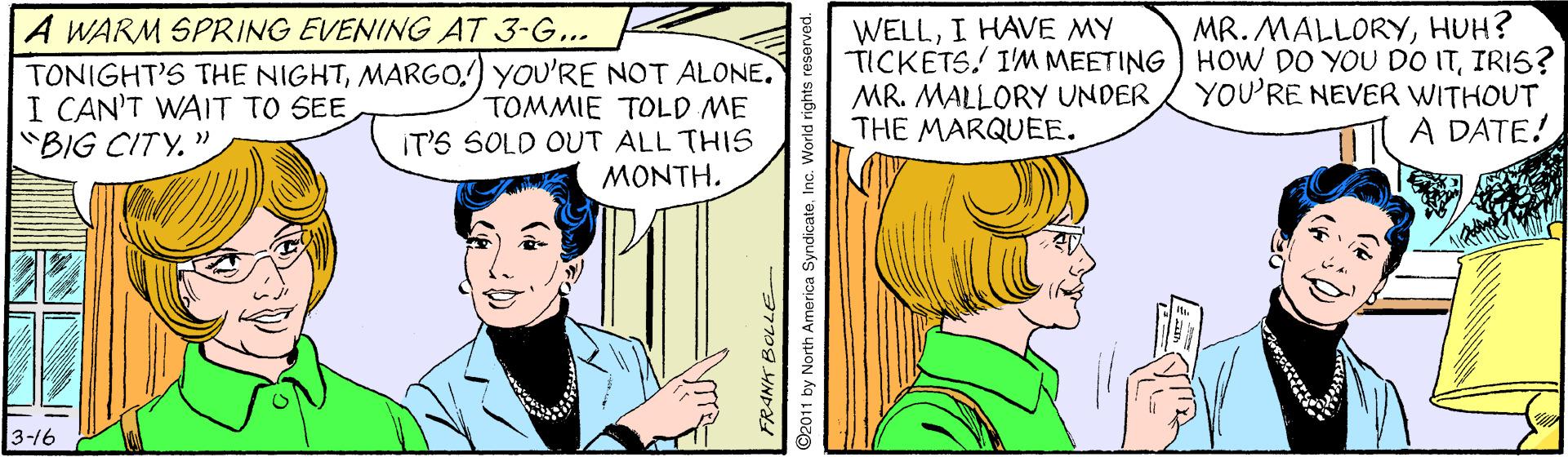 Art OCR: A WARM SPRING EVENING AT 3-G... TONIGHT'S THE NIGHTMARGO.) YOU'RE NOT ALONE. I CAN'T WAIT TO SEE "BIG CITY." WELLI HAVE MY TICKETS. I'M MEETING ) HOW DO YOU DO ITIRIS? MR. MALLORY UNDER THE MARQUEE. MR. MALLORYHUH? TOMMIE TOLD ME IT'S SOLD OUT ALL THIS MONTH. YOU'RE NEVER WITHOUT A DATE! 3-16 FRANK BOLLE- 1 by North America SyndicateInc. World rights A WARM SPRING EVENING AT 3-G... TONIGHT'S THE NIGHTMARGO.) YOU'RE NOT ALONE. I CAN'T WAIT TO SEE "BIG CITY." WELLI HAVE MY TICKETS. I'M MEETING ) HOW DO YOU DO ITIRIS? MR. MALLORY UNDER THE MARQUEE. MR. MALLORYHUH? TOMMIE TOLD ME IT'S SOLD OUT ALL THIS MONTH. YOU'RE NEVER WITHOUT A DATE! 3-16 FRANK BOLLE- 1 by North America SyndicateInc. World rights
