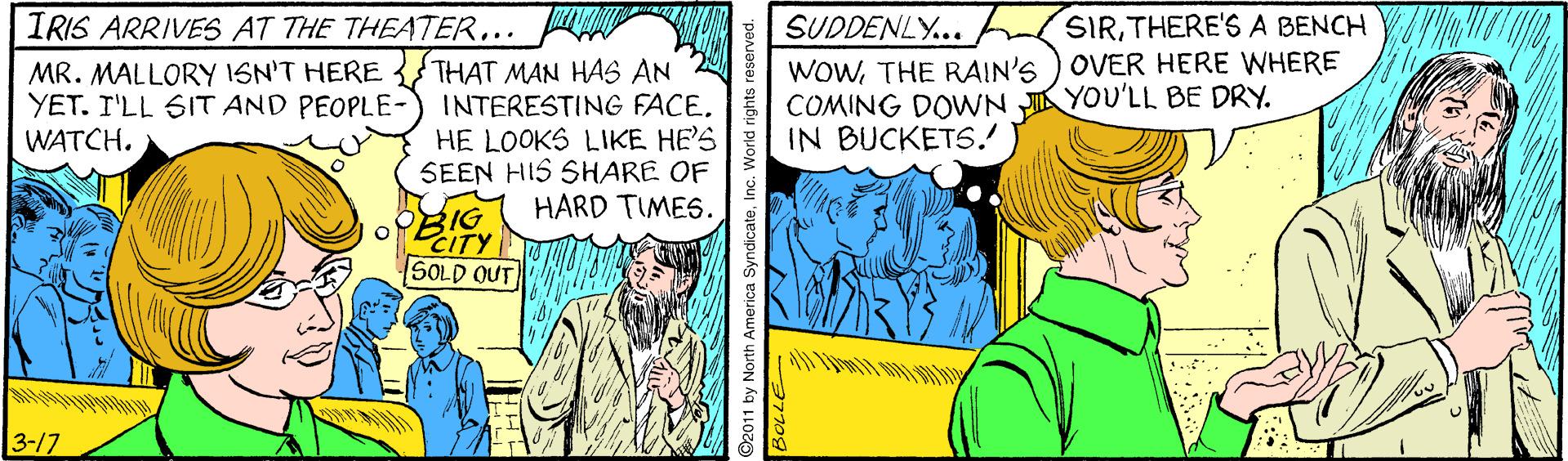 Adaptation OCR: IRIS ARRIVES AT THE THEATER... SIRTHERE'SA BENCH MR. MALLORY ISN'T HERE {THAT MAN HAS AN INTERESTING FACEHE LOOKS LIKE HE'S SEEN HIS SHARE OF HARD TIMES. SUDDENLY... WOWTHE RAIN'S ) OVER HERE WHERE COMING DOWN JI YOU'LL BE DRY. IN BUCKETS. YET. I'LL SIT AND PEOPLE- WATCH. 3IG CITY SOLD OUT 3-17 O2011 by North America SyndicateInc. World rights r IRIS ARRIVES AT THE THEATER... SIRTHERE'SA BENCH MR. MALLORY ISN'T HERE {THAT MAN HAS AN INTERESTING FACEHE LOOKS LIKE HE'S SEEN HIS SHARE OF HARD TIMES. SUDDENLY... WOWTHE RAIN'S ) OVER HERE WHERE COMING DOWN JI YOU'LL BE DRY. IN BUCKETS. YET. I'LL SIT AND PEOPLE- WATCH. 3IG CITY SOLD OUT 3-17 O2011 by North America SyndicateInc. World rights r