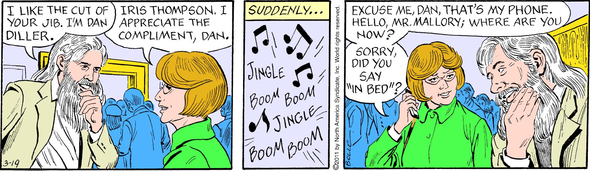 Mammal OCR: I LIKE THE CUT OF) IRIS THOMPSON. I YOUR JIB. I'M DAN / APPRECIATE THE DILLER. SUDDENLY... EXCUSE METHAT'S MY PHONE. HELLOMR. MALLORY; WHERE ARE YOU NOW? COMPLIMENTDAN. SORRYDID YOU SAY MIN BED"? JINGLE BoOM BOOM JINGLE BoOM BOOM 3-19 2011 by North America SyndicateInc. World rights reserved. I LIKE THE CUT OF) IRIS THOMPSON. I YOUR JIB. I'M DAN / APPRECIATE THE DILLER. SUDDENLY... EXCUSE METHAT'S MY PHONE. HELLOMR. MALLORY; WHERE ARE YOU NOW? COMPLIMENTDAN. SORRYDID YOU SAY MIN BED"? JINGLE BoOM BOOM JINGLE BoOM BOOM 3-19 2011 by North America SyndicateInc. World rights reserved.