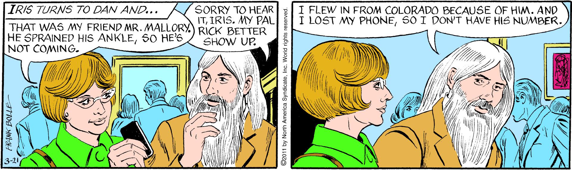 Cartoon OCR: IRIS TURNS TO DAN AND... SORRY TO HEAR ITIRIS. MY PAL I FLEW IN FROM COLORADO BECAUSE OF HIM. AND I LOST MY PHONE50 I DON'T HAVE HIS NUMBER. THAT WAS MY FRIEND MR. MALLORY.) RICK BETTER HE SPRAINED HIS ANKLESO HE'6 NOT COMING. SHOW UP. 3-21 FRANK BOLLE ©2011 by North America SyndicateInc. World rights reserved. IRIS TURNS TO DAN AND... SORRY TO HEAR ITIRIS. MY PAL I FLEW IN FROM COLORADO BECAUSE OF HIM. AND I LOST MY PHONE50 I DON'T HAVE HIS NUMBER. THAT WAS MY FRIEND MR. MALLORY.) RICK BETTER HE SPRAINED HIS ANKLESO HE'6 NOT COMING. SHOW UP. 3-21 FRANK BOLLE ©2011 by North America SyndicateInc. World rights reserved.