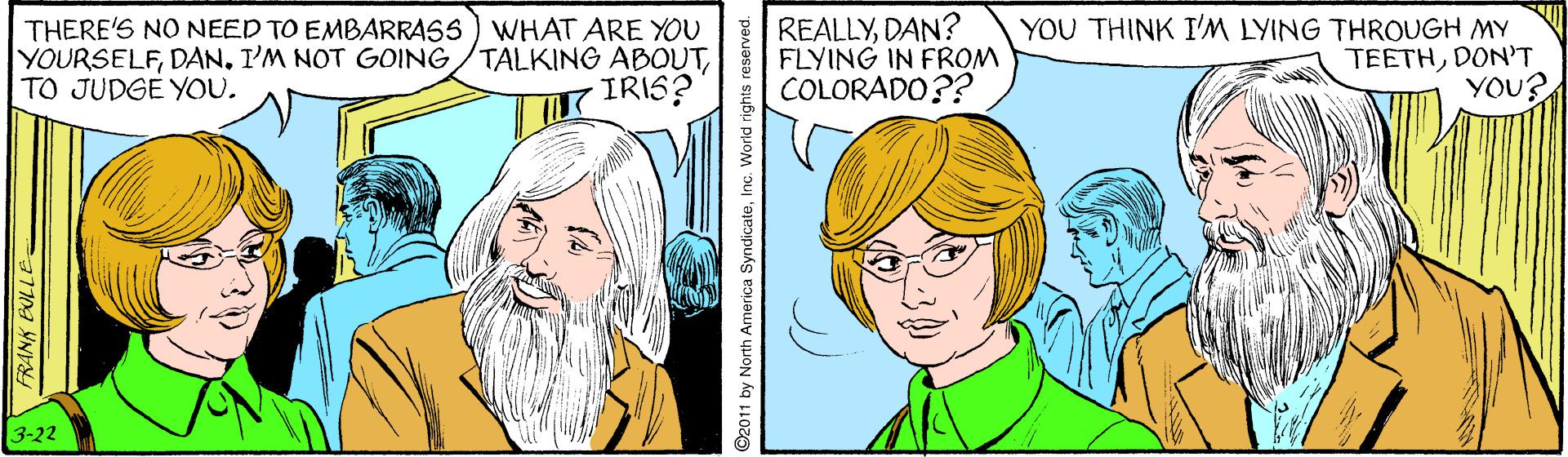 Cartoon OCR: THERE'S NO NEED TO EMBARRASS ) WHAT ARE YOU YOURSELFTO JUDGE YOU. REALLYDAN? FLYING IN FROM COLORADO?? YOU THINK I'M LYING THROUGH MY TEETHDON'T YOU? IRIS? 3-22 FRANK BULLE O2011 by North America SyndicateInc. World rights rese THERE'S NO NEED TO EMBARRASS ) WHAT ARE YOU YOURSELFDAN. I'M NOT GOING/TALKING ABOUTTO JUDGE YOU. REALLYDAN? FLYING IN FROM COLORADO?? YOU THINK I'M LYING THROUGH MY TEETHDON'T YOU? IRIS? 3-22 FRANK BULLE O2011 by North America SyndicateInc. World rights rese