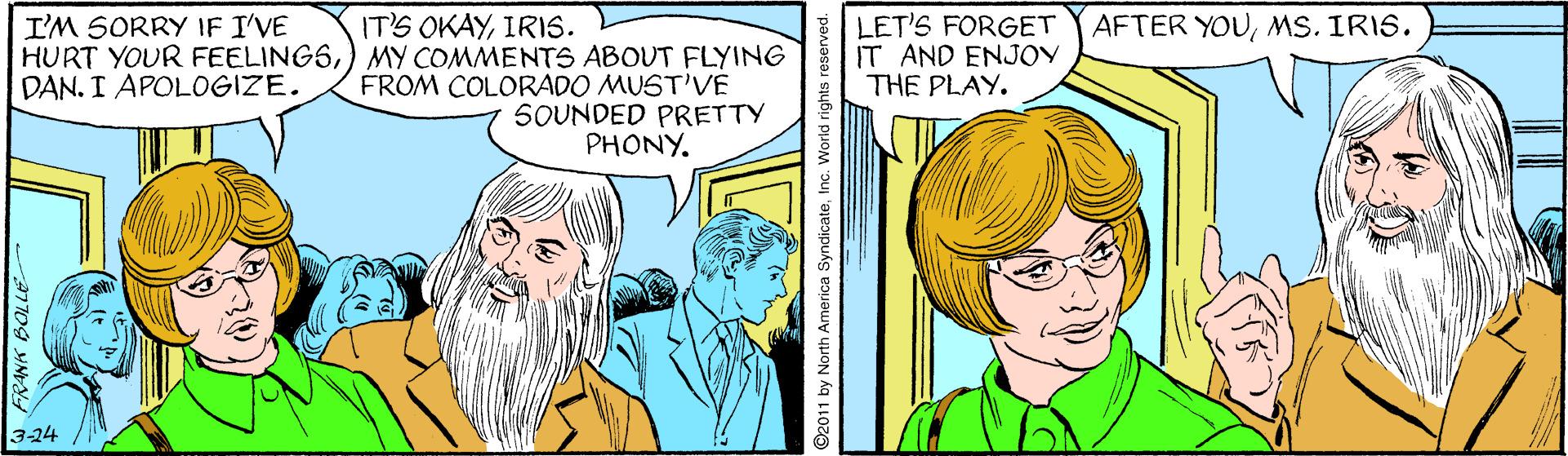Comic book OCR: IT'S OKAYIRIS. HURT YOUR FEELINGS) MY COMMENTS ABOUT FLYING FROM COLORADO MUST'VE LET'S FORGET IT AND ENJOY THE PLAY. I'M SORRY IF I'VE AFTER YOUMS. IRIS. DAN. I APOLOGIZE. SOUNDED PRETTY PHONY. 3-24 ©2011 by North America SyndicateInc. World rights IT'S OKAYIRIS. HURT YOUR FEELINGS) MY COMMENTS ABOUT FLYING FROM COLORADO MUST'VE LET'S FORGET IT AND ENJOY THE PLAY. I'M SORRY IF I'VE AFTER YOUMS. IRIS. DAN. I APOLOGIZE. SOUNDED PRETTY PHONY. 3-24 ©2011 by North America SyndicateInc. World rights