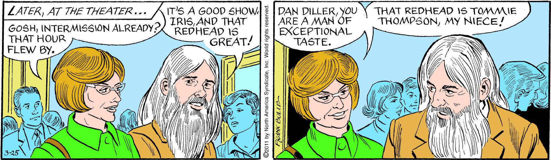 Gesture OCR: IT'S A GOOD SHOW DAN DILLERYOU ARE A MAN'ÓF EXCEPTIONAL TASTE. ZATERAT THE THEATER... THAT REDHEAD IS TOMMIE THOMPSONMY NIECE! GOSHINTERMISSION ALREADY? THAT HOUR FLEW BY. IRISAND THAT REDHEAD 1S GREAT! 3-25 ©2011 by North America SyndicateInc. World rights IT'S A GOOD SHOW DAN DILLERYOU ARE A MAN'ÓF EXCEPTIONAL TASTE. ZATERAT THE THEATER... THAT REDHEAD IS TOMMIE THOMPSONMY NIECE! GOSHINTERMISSION ALREADY? THAT HOUR FLEW BY. IRISAND THAT REDHEAD 1S GREAT! 3-25 ©2011 by North America SyndicateInc. World rights