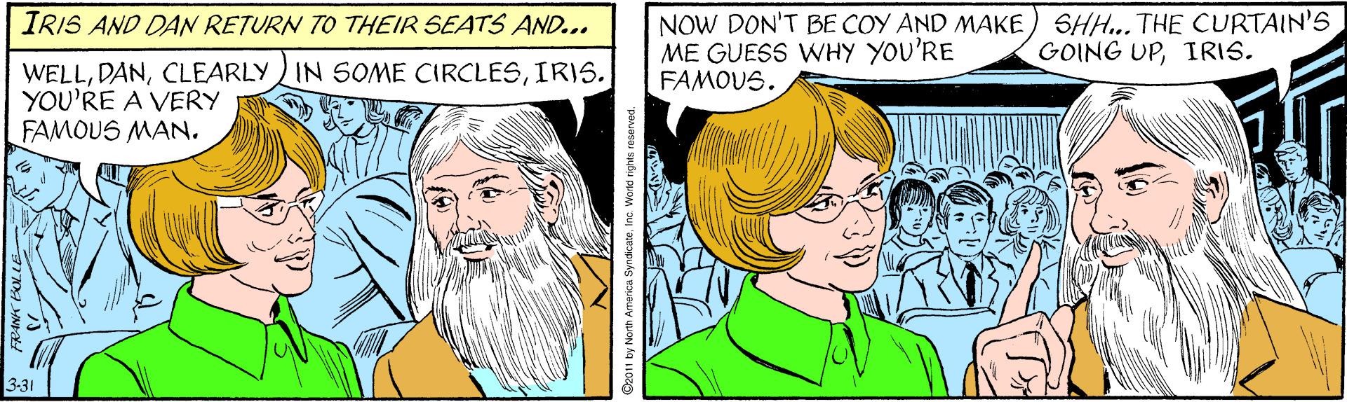 Font OCR: NOW DON'T BE COY AND MAKE ) SHH... THE CURTAIN'S ME GUESS WHY YOU'RE FAMOUS. IRIS AND DAN RETURN TO THEIR SEATS AND... GOING UPIRIS. WELLIRIS. YOU'RE A VERY FAMOUS MAN. 3-31 O2011 by North America Syndicatel NOW DON'T BE COY AND MAKE ) SHH... THE CURTAIN'S ME GUESS WHY YOU'RE FAMOUS. IRIS AND DAN RETURN TO THEIR SEATS AND... GOING UPIRIS. WELLCLEARLY IN SOME CIRCLESIRIS. YOU'RE A VERY FAMOUS MAN. 3-31 O2011 by North America Syndicate