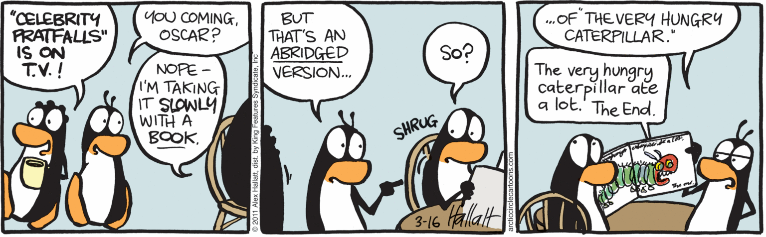Flightless bird OCR: yoU COMINGOSCAR? "CELEBRITY PRATFALLS" IS ON T.V. ! ..OF THE VERY HUNGRY CATERPILLAR." BUT THAT'S AN ABRIDGED VERSION. So? The very hungry NOPE - I'M TAKING IT SLOWLY WITH A BOOKcaterpillar ate a lot.' The End. SHRUG 3-16 allatt 11 Alex Hallattdist. by King Fo yoU COMINGOSCAR? "CELEBRITY PRATFALLS" IS ON T.V. ! ..OF THE VERY HUNGRY CATERPILLAR." BUT THAT'S AN ABRIDGED VERSION. So? The very hungry NOPE - I'M TAKING IT SLOWLY WITH A BOOKcaterpillar ate a lot.' The End. SHRUG 3-16 allatt 11 Alex Hallattdist. by King Fo