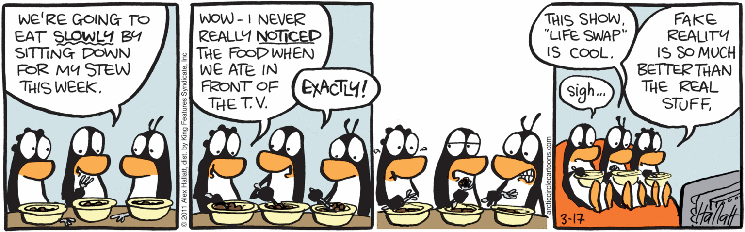 Drawing OCR: WE'RE GOING TO EAT SLOWLY BY SITTING DOWN FOR MY STEW THIS WEEKWOW -I NEVER REALLY NOTICED THE FOOD WHEN WE ATE IN FRONT OF THIS SHOW"LIFE SWAP" IS COOL. FAKE REALITY IS SO MUCH ????ER THAN THE REAL STUFFEXACTLY! sigh.. THE T.V. 3-17 WE'RE GOING TO EAT SLOWLY BY SITTING DOWN FOR MY STEW THIS WEEKWOW -I NEVER REALLY NOTICED THE FOOD WHEN WE ATE IN FRONT OF THIS SHOW"LIFE SWAP" IS COOL. FAKE REALITY IS SO MUCH ????ER THAN THE REAL STUFFEXACTLY! sigh.. THE T.V. 3-17