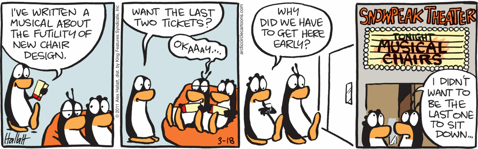 Drawing OCR: SNOWPEAK THEATER I'VE WRITTENA MUSICAL ABOUT THE FUTILITY OF NEW CHAIR DESIGNWHY DID WE HAVE TO GET HERE EARLY? WANT THE LAST TWO TICKETS? OKAAAM. TONIGHT USICAL I DIDN'T WANT TO BE THE LASTONE TO SIT DOWN. Halat 3-18 arcticcirclecartoons.com SNOWPEAK THEATER I'VE WRITTENA MUSICAL ABOUT THE FUTILITY OF NEW CHAIR DESIGNWHY DID WE HAVE TO GET HERE EARLY? WANT THE LAST TWO TICKETS? OKAAAM. TONIGHT USICAL I DIDN'T WANT TO BE THE LASTONE TO SIT DOWN. Halat 3-18 arcticcirclecartoons.com