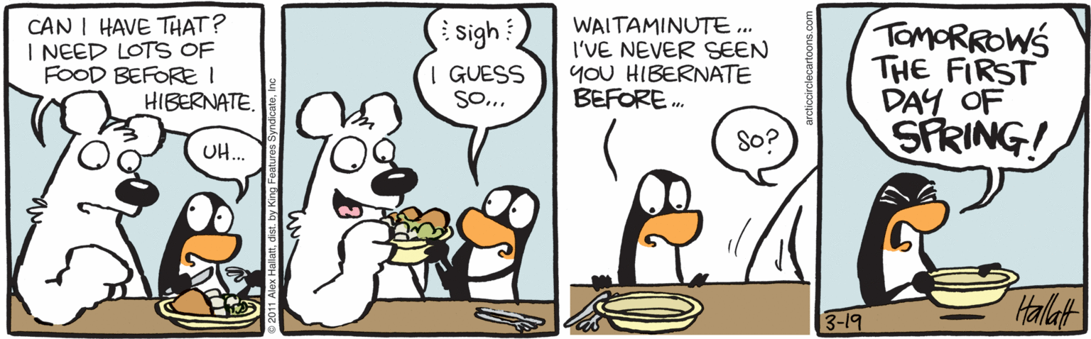 Graphics OCR: CAN I HAVE THAT? I NEED LOTS OF FOOD BEFORE I HIBERNATE. WAITAMINUTE. I'VE NEVER SEEN YoU HIBERNATE BEFORE. TOMORROWS THE FIRST DAY OF SFRING! sigh I GUESS So. UH.. 8o? 3-19 Halat lattIn CAN I HAVE THAT? I NEED LOTS OF FOOD BEFORE I HIBERNATE. WAITAMINUTE. I'VE NEVER SEEN YoU HIBERNATE BEFORE. TOMORROWS THE FIRST DAY OF SFRING! sigh I GUESS So. UH.. 8o? 3-19 Halat lattdist. by King Features Syndicate