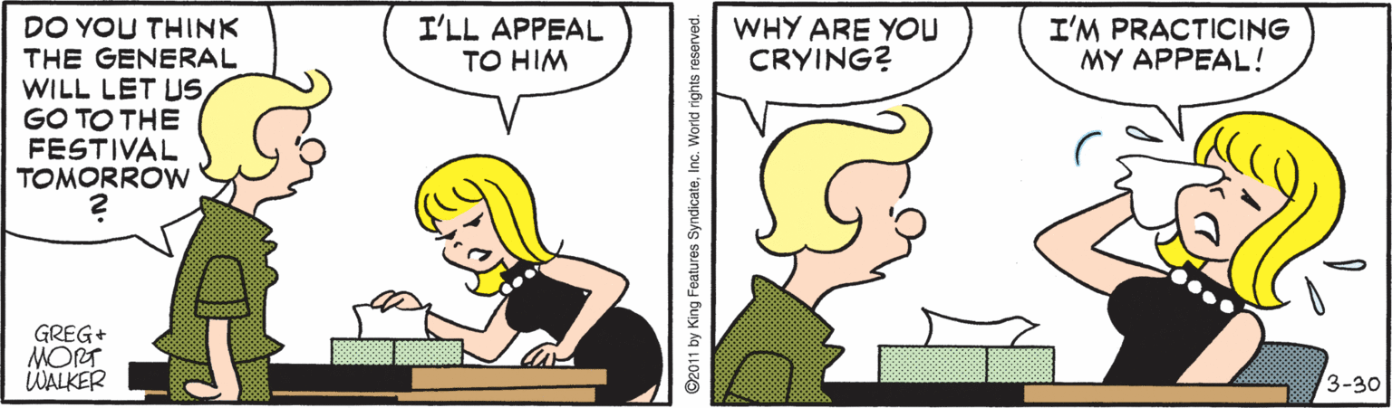 Jaw OCR: I'LL APPEAL TO HIM WHY ARE YOU CRYING? I'M PRACTICING MY APPEAL! DO YOU THINK THE GENERAL WILL LET USGO TO THE FESTIVAL TOMORROW GREG+ MORT WALKER 3-30 ©2011 by King Features SyndicateInc. World rights reserved. I'LL APPEAL TO HIM WHY ARE YOU CRYING? I'M PRACTICING MY APPEAL! DO YOU THINK THE GENERAL WILL LET USGO TO THE FESTIVAL TOMORROW GREG+ MORT WALKER 3-30 ©2011 by King Features SyndicateInc. World rights reserved.