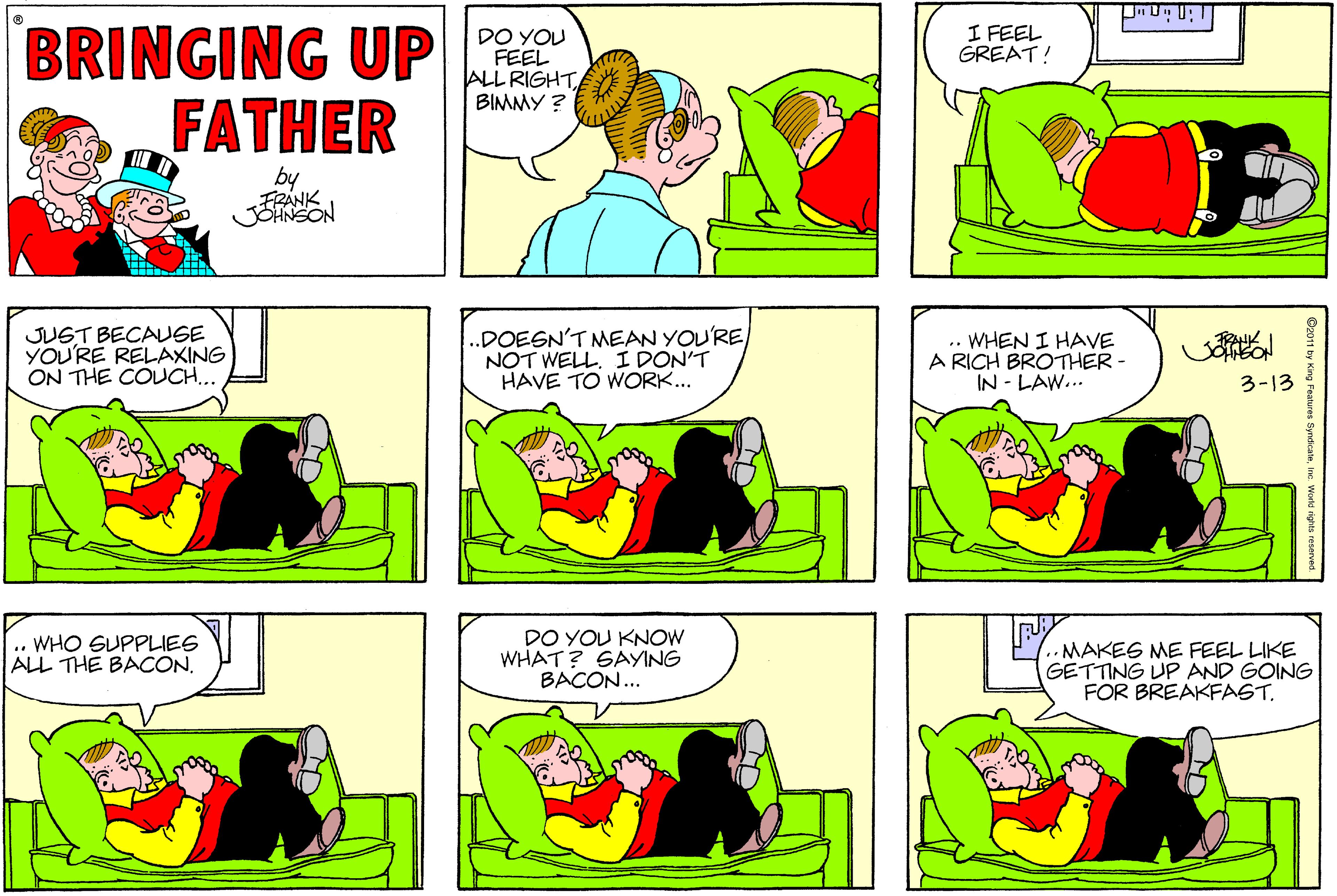 Yellow OCR: BRINGING UP FATHER I FEEL GREAT! DO YOU FEEL ALL RIGHT BIMMY ? by FRANK JOANSON JUST BECAUSE YOU'RE RELAXING ON THE COUCH.. .DOEGN'T MEAN YOU'RE NOT WELL. I DON'T HAVE TO WORK... .. WHEN I HAVE A RICH BROTHER - IN - LAW.. 3-13 .. WHO SUPPLIES ALL THE BACONDO YOU KNOW WHAT? SAYING BACON... •MAKES ME FEEL LIKE GETTING UP AND GOING FOR BREAKFASTke. World rig BRINGING UP FATHER I FEEL GREAT! DO YOU FEEL ALL RIGHT BIMMY ? by FRANK JOANSON JUST BECAUSE YOU'RE RELAXING ON THE COUCH.. .DOEGN'T MEAN YOU'RE NOT WELL. I DON'T HAVE TO WORK... .. WHEN I HAVE A RICH BROTHER - IN - LAW.. 3-13 .. WHO SUPPLIES ALL THE BACONDO YOU KNOW WHAT? SAYING BACON... •MAKES ME FEEL LIKE GETTING UP AND GOING FOR BREAKFASTng Features Syndicateke. World rig