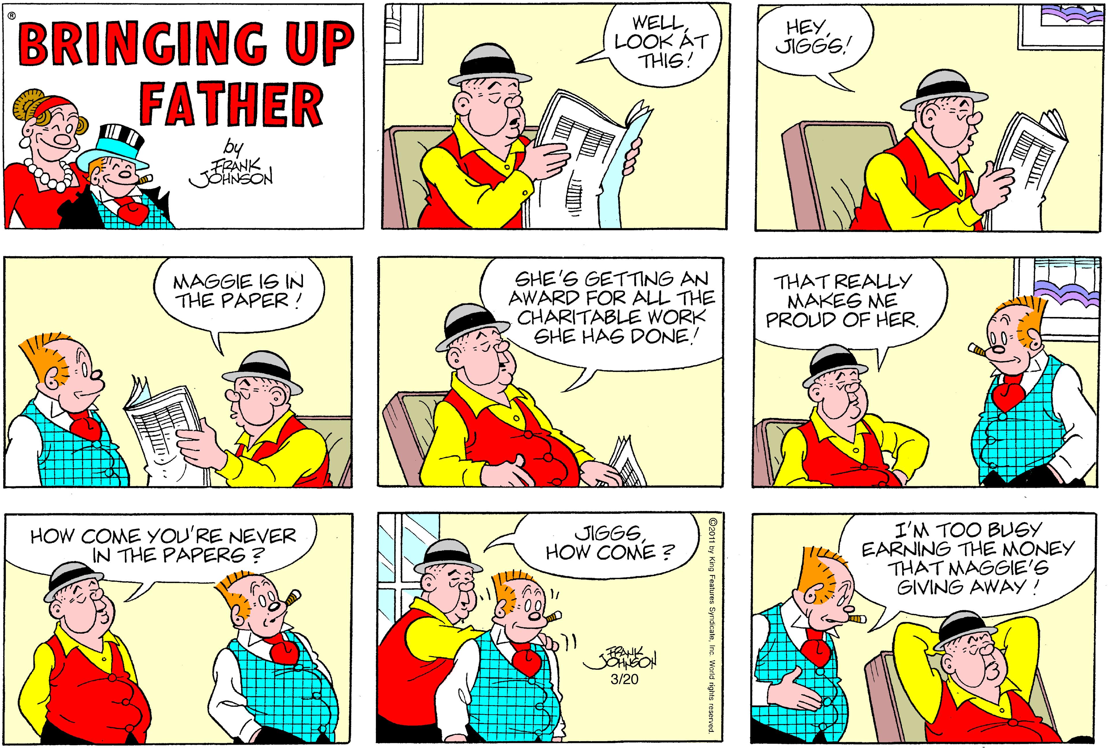 White OCR: WELLLOOK ÁT THIS! BRINGING UP FATHER HEYJIGGS! by FRANK JOHNSON SHE'S GETTING AN AWARD FOR ALL THE CHARITABLE WORK SHE HAG DONE! MAGGIE IS IN THE PAPER ! THAT REALLY MAKEG ME PROUD OF HERHOW COME YOU'RE NEVER IN THE PAPERG ? I'M TOO BUGY EARNING THE MONEY THAT MAGGIE'G GIVING AWAY ! JIGGGHOW COME ? 3/20 WELLLOOK ÁT THIS! BRINGING UP FATHER HEYJIGGS! by FRANK JOHNSON SHE'S GETTING AN AWARD FOR ALL THE CHARITABLE WORK SHE HAG DONE! MAGGIE IS IN THE PAPER ! THAT REALLY MAKEG ME PROUD OF HERHOW COME YOU'RE NEVER IN THE PAPERG ? I'M TOO BUGY EARNING THE MONEY THAT MAGGIE'G GIVING AWAY ! JIGGGHOW COME ? 3/20