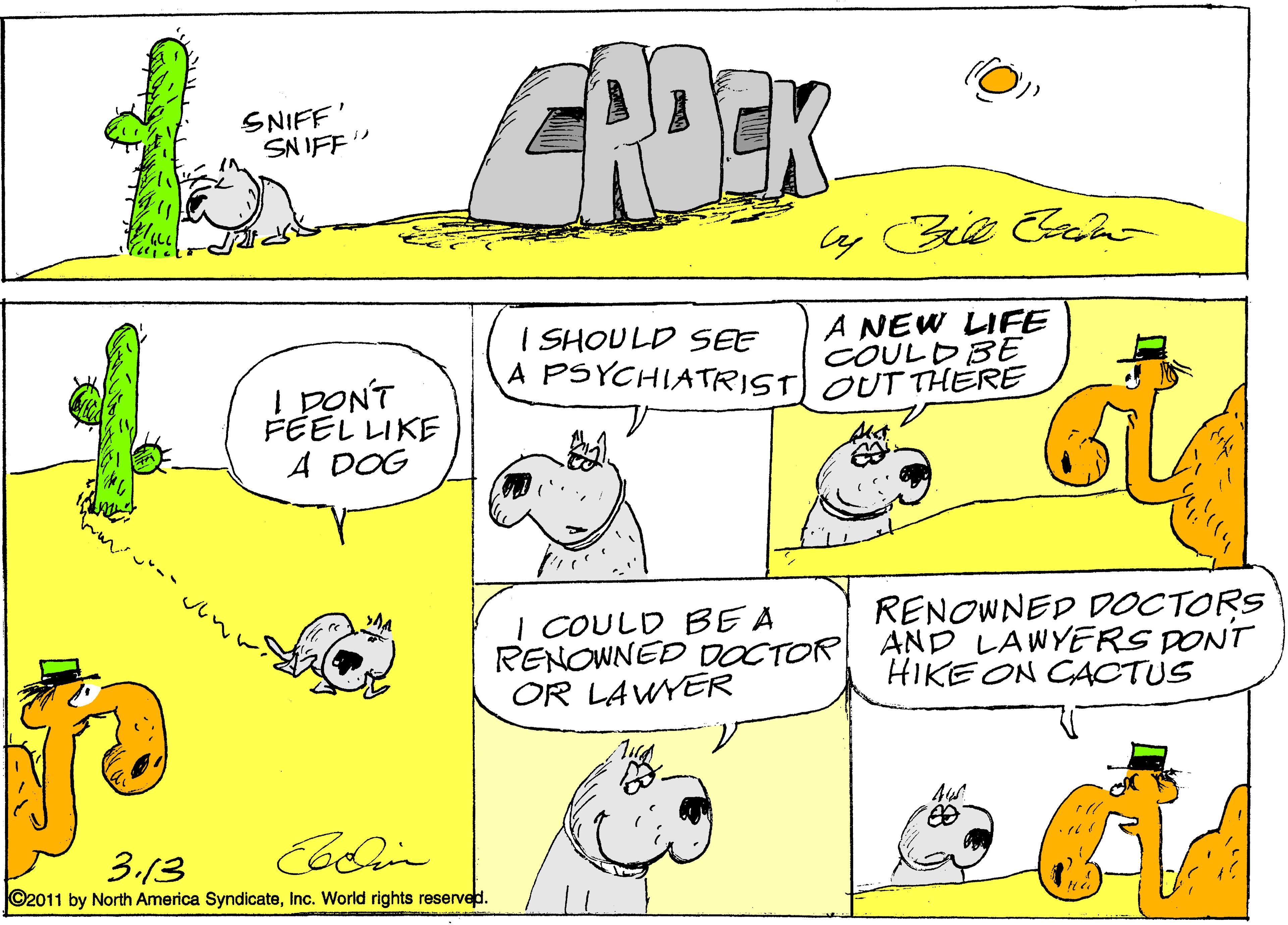 Drawing OCR: CROEK SNIFF' SN IFF" I SHOULD SEE A NEW LIFE COULDBE A PSYCHIATRIST) OUT THERE FEEL LIKE A DOG I COULD BEA RENOWNED DOCTOR OR LAWYER RENOWNED DOCTORS AND LAWYERS DONT HIKE ON CACTUS 3.13 ©2011 by North America SyndicateInc. World rights reserved. CROEK SNIFF' SN IFF" I SHOULD SEE A NEW LIFE COULDBE A PSYCHIATRIST) OUT THERE FEEL LIKE A DOG I COULD BEA RENOWNED DOCTOR OR LAWYER RENOWNED DOCTORS AND LAWYERS DONT HIKE ON CACTUS 3.13 ©2011 by North America SyndicateInc. World rights reserved.