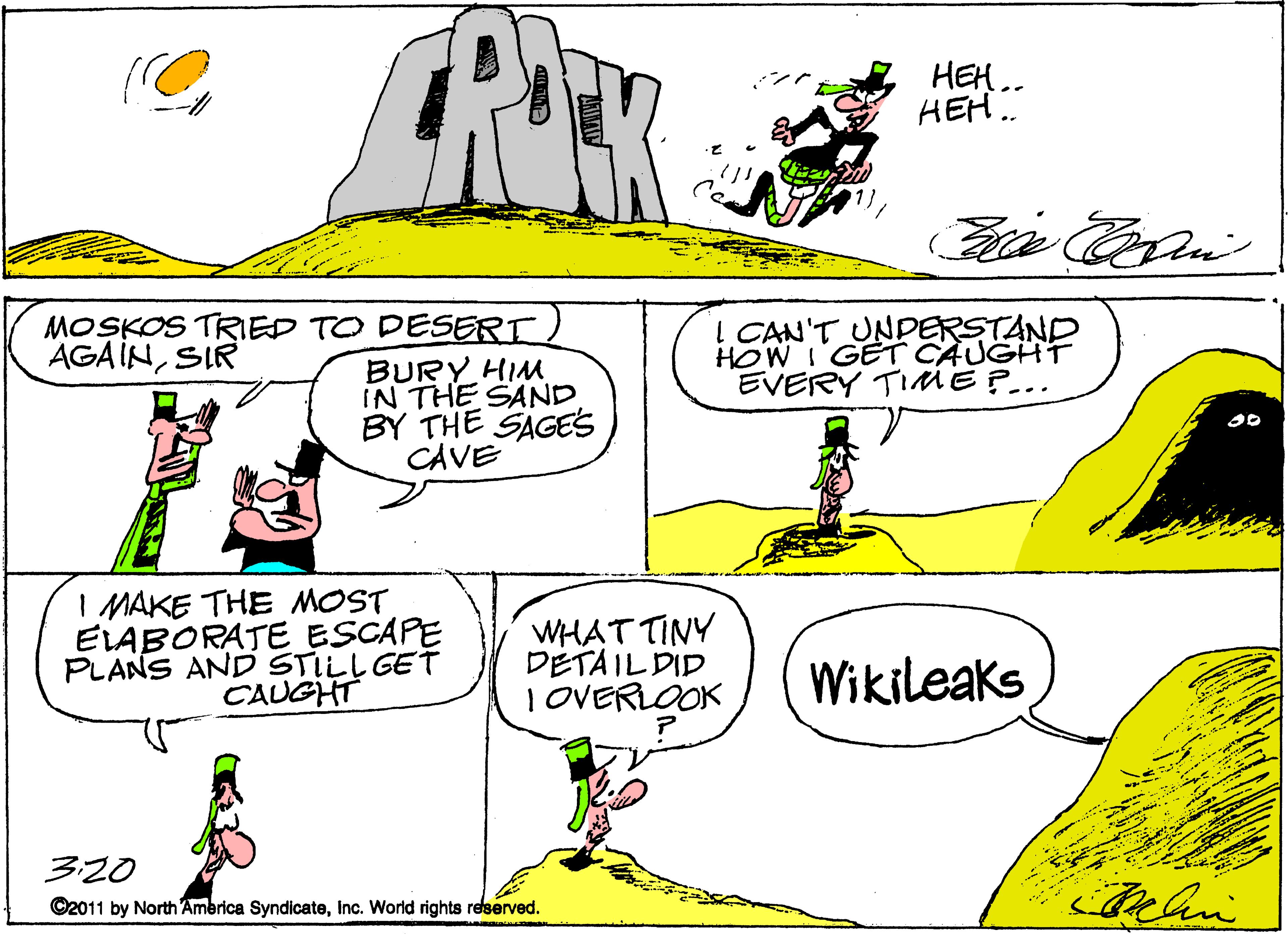 Rectangle OCR: HEH.. HEH. MOSKOS TRIED TO DESERT BURY HIM IN THE SAND BY THE SAGES CAVE ! CAN'T UNDERSTAND HOW I GET CAUGHTr EVERY TIME P... AGAINSIR I MAKE THE MOST ELABORATE ESCAPE PLANS AND STILL GET CAUGHT WHAT TINY DÉTAIL DID I OVERLOOK Wikileaks 320 C2011 by North Ambrica SyndicateInc. World rights reserved. HEH.. HEH. MOSKOS TRIED TO DESERT BURY HIM IN THE SAND BY THE SAGES CAVE ! CAN'T UNDERSTAND HOW I GET CAUGHTr EVERY TIME P... AGAINSIR I MAKE THE MOST ELABORATE ESCAPE PLANS AND STILL GET CAUGHT WHAT TINY DÉTAIL DID I OVERLOOK Wikileaks 320 C2011 by North Ambrica SyndicateInc. World rights reserved.