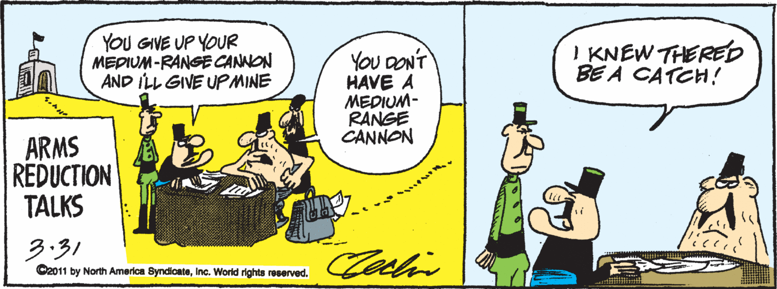 Animated cartoon OCR: YOU GIVE UP YOUR MEDIUM-RANGGE CANNON AND ILL GIVE UPMINE I KNEW THERED BE A CATCH! YOu DONT HAVE A MEDIUM- RANGE CANNON ARMS REDUCTION TALKS 3.31 C2011 by North America SyndicateInc. World rights reserved. YOU GIVE UP YOUR MEDIUM-RANGGE CANNON AND ILL GIVE UPMINE I KNEW THERED BE A CATCH! YOu DONT HAVE A MEDIUM- RANGE CANNON ARMS REDUCTION TALKS 3.31 C2011 by North America SyndicateInc. World rights reserved.