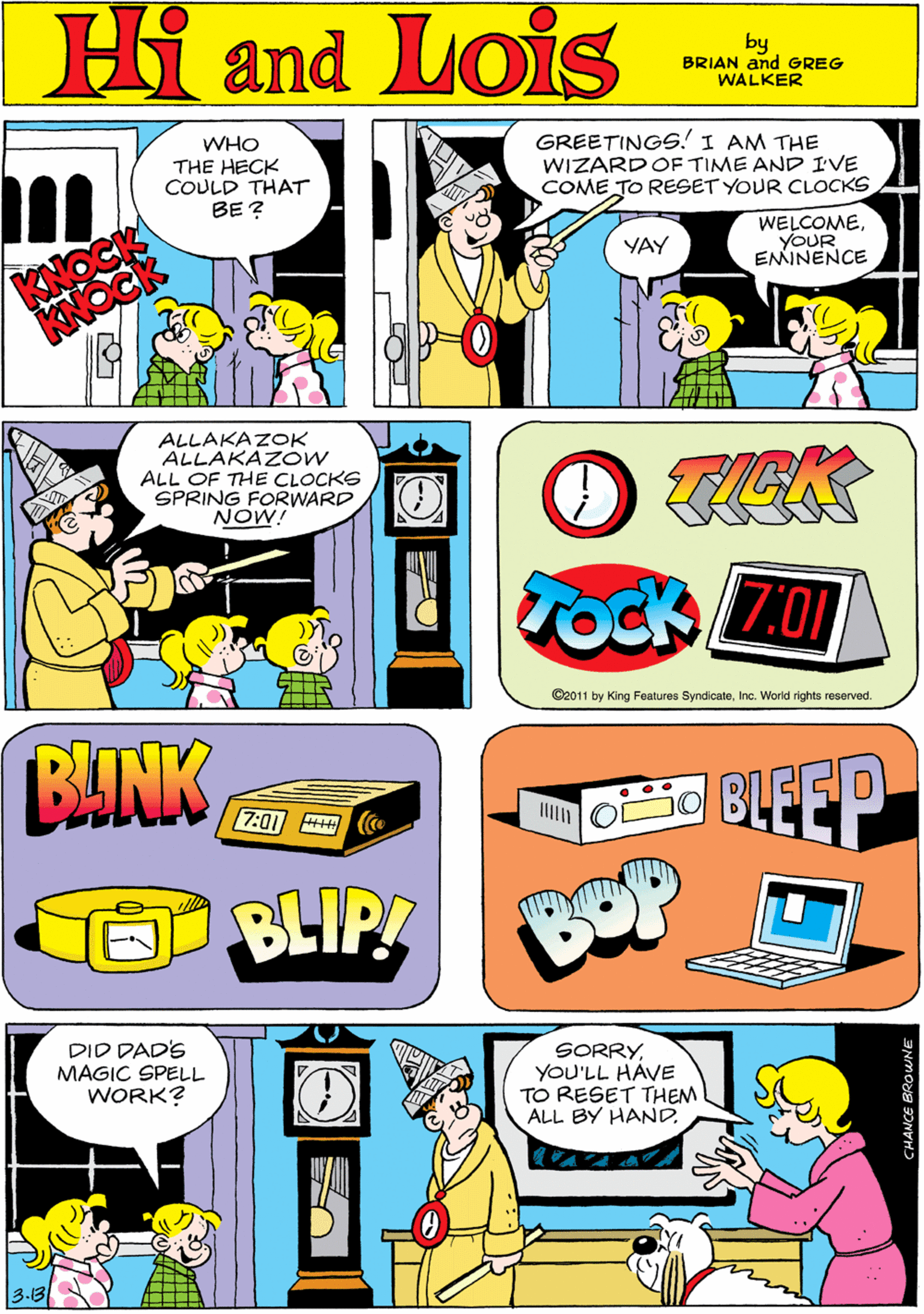 Art OCR: Hi Lois WHO THE HECK COULD THAT BE ? GREETINGS! I AM THE WIZARD OF TIME AND IVE COME TO RESET YOUR CLOCKS and WELCOMEYOUR ENINENCE YAY by BRIAN and GREG WALKER ALLAKAZOK ALLAKAZOW ALL OF THE CLOCKS SPRING FORWARD NOW! O TEK BANK 7:01 Tock Z0 BLIP! O2011 by King Features SyndicateInc. World rights reserved. DID DAD'S MAGIC SPELL WORK? CLEEP BOP SORRYYOU'LL HAVE TO RESET THEM ALL BY HANDHi Lois WHO THE HECK COULD THAT BE ? GREETINGS! I AM THE WIZARD OF TIME AND IVE COME TO RESET YOUR CLOCKS and WELCOMEYOUR ENINENCE YAY by BRIAN and GREG WALKER ALLAKAZOK ALLAKAZOW ALL OF THE CLOCKS SPRING FORWARD NOW! O TEK BANK 7:01 Tock Z0 BLIP! O2011 by King Features SyndicateInc. World rights reserved. DID DAD'S MAGIC SPELL WORK? CLEEP BOP SORRYYOU'LL HAVE TO RESET THEM ALL BY HAND