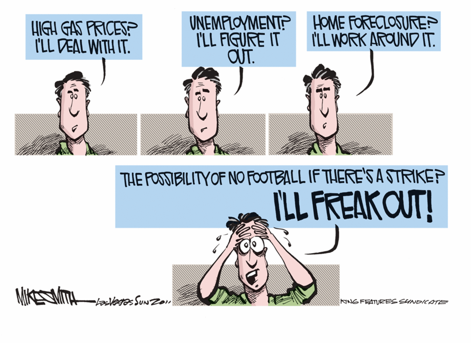 Conversation OCR: HIGH GAS PRICES? I'LL DEAL WITH IT. UNEMPLOYMENT? HOME FORECLOSUREP I'LL FIGURE IT OUT. I'LL WORK AROUND IT. THE POSSIBILITYOF NO FOOTBALL IF THERE'S A STRIKEP ILL FREAKOUT! NNGFEATURES SYNDICATE HIGH GAS PRICES? I'LL DEAL WITH IT. UNEMPLOYMENT? HOME FORECLOSUREP I'LL FIGURE IT OUT. I'LL WORK AROUND IT. THE POSSIBILITYOF NO FOOTBALL IF THERE'S A STRIKEP ILL FREAKOUT! NNGFEATURES SYNDICATE