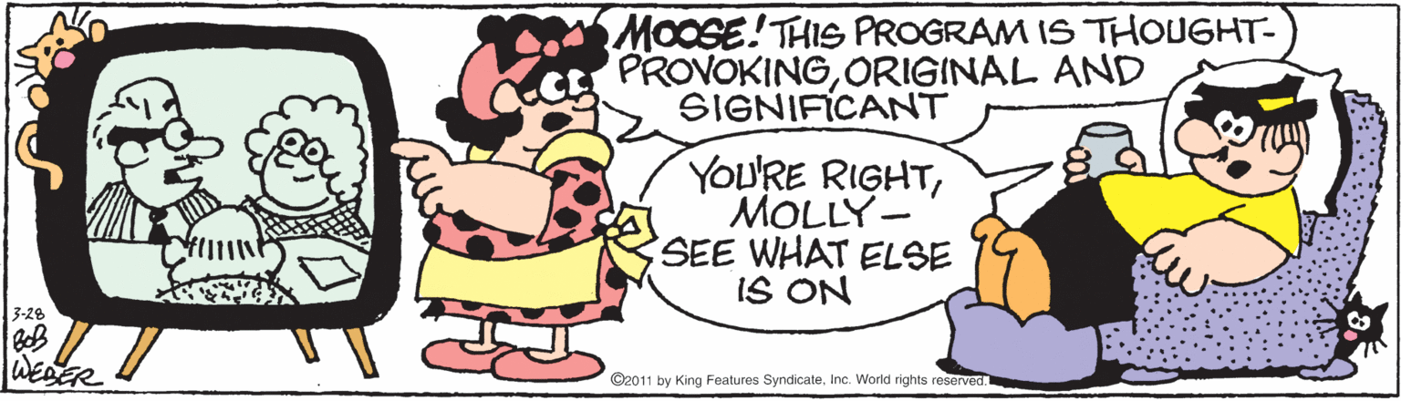 Humour OCR: MOOSE! THIS PROGRAM IS THOUGHT- PROVOKINGORIGINAL AND SIGNIFICANT YOU'RE RIGHTMOLLY- SEE WHAT ELSE IS ON 3-28 WEDER ©2011 by King Features SyndicateInc. World rights reserved. MOOSE! THIS PROGRAM IS THOUGHT- PROVOKINGORIGINAL AND SIGNIFICANT YOU'RE RIGHTMOLLY- SEE WHAT ELSE IS ON 3-28 WEDER ©2011 by King Features SyndicateInc. World rights reserved.