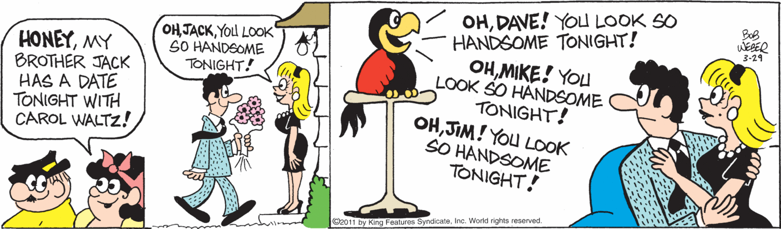 geese and swans OCR: OHDAVE! YOU LOOK SO HANDSOME TONIGHT! OHMIKE! YOu LOOK SO HANDSOME TONIGHT! OHJIM! YOu LOOK SO HANDSOME TONIGHT! BoB WEBER 3-29 ?? ????Yod LoO? SO HANDSOME TONIGHT! HONEYMY BROTHER JACK HAS A DATE TONIGHT WITH CAROL WALTZ! ©2011 by King Features SyndicateInc. Worid rights reserved. OHDAVE! YOU LOOK SO HANDSOME TONIGHT! OHMIKE! YOu LOOK SO HANDSOME TONIGHT! OHJIM! YOu LOOK SO HANDSOME TONIGHT! BoB WEBER 3-29 ?? ????Yod LoO? SO HANDSOME TONIGHT! HONEYMY BROTHER JACK HAS A DATE TONIGHT WITH CAROL WALTZ! ©2011 by King Features SyndicateInc. Worid rights reserved.