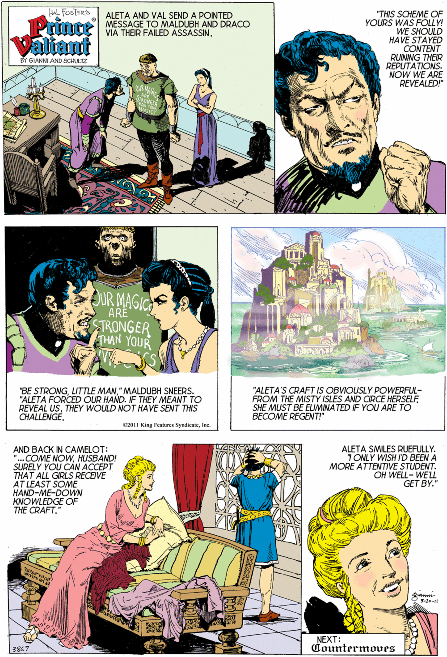 Green OCR: HAL FOSTERS "THIS SCHEME OF YOURS WAS FOLLY! WE SHOULD HAVE STAYED CONTENT RUINING THEIR REPUTATIONS. NOW WE ARE REVEALED!" Prince Valiant ALETA AND VAL SEND A POINTED MESSAGE TO MALDUBH AND DRACO VIA THEIR FAILED ASSASSIN. BY GIANNI AND SCHULTZ UR MAGIC ARË TRONGER HAN YOUR BE STRONG" MALDUBH SNEERS. "ALETA FORCED OUR HAND. IF THEY MEANT TO REVEAL USTHEY WOULD NOT HAVE SENT THIS CHALLENGE"ALETA'S CRAFT IS OBVIOUSLY POWERFUL- FROM THE MISTY ISLES AND CRCE HERSELF SHE MUST BE ELIMINATED IF YOU ARE TO BECOME REGENT!" C2011 King Features SyndicateInc. AND BACK IN CAMELOT: "...COME NOWHUSBAND! SURELY YOU CÁN ACCEPT THAT ALL GIRLS RECEIVE AT LEAST SOME HAND-ME-DOWN KNOWLEDGE OF THE CRAFT." ALETA SMILES RUEFULLY. TONLY WISH I'D BEEN A MORE ATTENTIVE STUDENT. OH WELL- WELL GET BY." 3-20-1 NEXT: Countermoves 3867 HAL FOSTERS "THIS SCHEME OF YOURS WAS FOLLY! WE SHOULD HAVE STAYED CONTENT RUINING THEIR REPUTATIONS. NOW WE ARE REVEALED!" Prince Valiant ALETA AND VAL SEND A POINTED MESSAGE TO MALDUBH AND DRACO VIA THEIR FAILED ASSASSIN. BY GIANNI AND SCHULTZ UR MAGIC ARË TRONGER HAN YOUR BE STRONGLITTLE MAN" MALDUBH SNEERS. "ALETA FORCED OUR HAND. IF THEY MEANT TO REVEAL USTHEY WOULD NOT HAVE SENT THIS CHALLENGE"ALETA'S CRAFT IS OBVIOUSLY POWERFUL- FROM THE MISTY ISLES AND CRCE HERSELF SHE MUST BE ELIMINATED IF YOU ARE TO BECOME REGENT!" C2011 King Features SyndicateInc. AND BACK IN CAMELOT: "...COME NOWHUSBAND! SURELY YOU CÁN ACCEPT THAT ALL GIRLS RECEIVE AT LEAST SOME HAND-ME-DOWN KNOWLEDGE OF THE CRAFT." ALETA SMILES RUEFULLY. TONLY WISH I'D BEEN A MORE ATTENTIVE STUDENT. OH WELL- WELL GET BY." 3-20-1 NEXT: Countermoves 3867