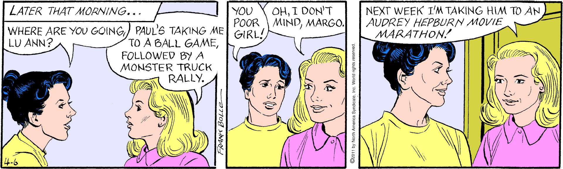 Jaw OCR: LATER THAT MORNING... YOU POOR MINDMARGO. GIRL! NEXT WEEK I'M TAKING HIM TO AN AUDREY HEPBURN MOVIE MARATHON! OHI DON'T WHERE ARE YOU GOING) PAUL'S TAKING ME TO A BALL GAMEFOLLOWED BY A MONSTER TRUCK RALLY. LU ANN? 4-6 a770g NO D2011 by North America SyndcaseInc. Warld rights reserved LATER THAT MORNING... YOU POOR MINDMARGO. GIRL! NEXT WEEK I'M TAKING HIM TO AN AUDREY HEPBURN MOVIE MARATHON! OHI DON'T WHERE ARE YOU GOING) PAUL'S TAKING ME TO A BALL GAMEFOLLOWED BY A MONSTER TRUCK RALLY. LU ANN? 4-6 a770g NO D2011 by North America SyndcaseInc. Warld rights reserved