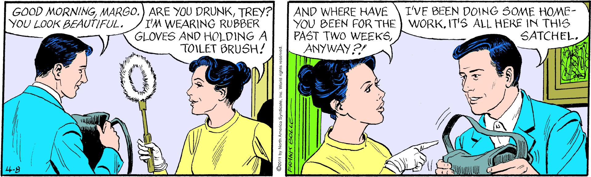 Sharing OCR: GOOD MORNINGTREY? I'M WEARING RUBBER GLOVES AND HOLDING A TOILET BRUSH! I'VE BEEN DOING SOME HOME- AND WHERE HAVE YOU BEEN FOR THE) WORKIT'S ALL HERE IN THIS PAST TWO WEEKSANYWAY?! YOU LOOK BEAUTIFUL. SATCHEL. 4-8 O2011 by North America Syni GOOD MORNINGMARGO.) ARE YOU DRUNKTREY? I'M WEARING RUBBER GLOVES AND HOLDING A TOILET BRUSH! I'VE BEEN DOING SOME HOME- AND WHERE HAVE YOU BEEN FOR THE) WORKIT'S ALL HERE IN THIS PAST TWO WEEKSANYWAY?! YOU LOOK BEAUTIFUL. SATCHEL. 4-8 O2011 by North America Syni