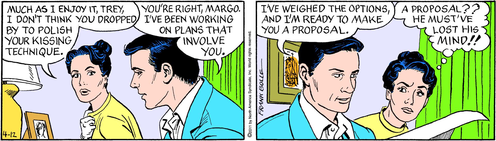 Comic book OCR: YOU'RE RIGHTMARGO. MUCH AS I ENJOY ITI DON'T THINK YOU DROPPED I'VE BEEN WORKING BY TO POLISH YOUR KISSINGTECHNIQUE. ON PLANS THAT INVOLVE YOU. IVE WEIGHED THE OPTIONSAND I'M READY TO MAKE YOU A PROPOSAL. A PROPOSAL?? HE MUST'VE LOST HIS MIND!! 14-12 1 by North America SyndicateInc. World rights reserver FRANH BOLLE YOU'RE RIGHTMARGO. MUCH AS I ENJOY ITI DON'T THINK YOU DROPPED I'VE BEEN WORKING BY TO POLISH YOUR KISSINGTECHNIQUE. ON PLANS THAT INVOLVE YOU. IVE WEIGHED THE OPTIONSAND I'M READY TO MAKE YOU A PROPOSAL. A PROPOSAL?? HE MUST'VE LOST HIS MIND!! 14-12 1 by North America SyndicateInc. World rights reserver FRANH BOLLE