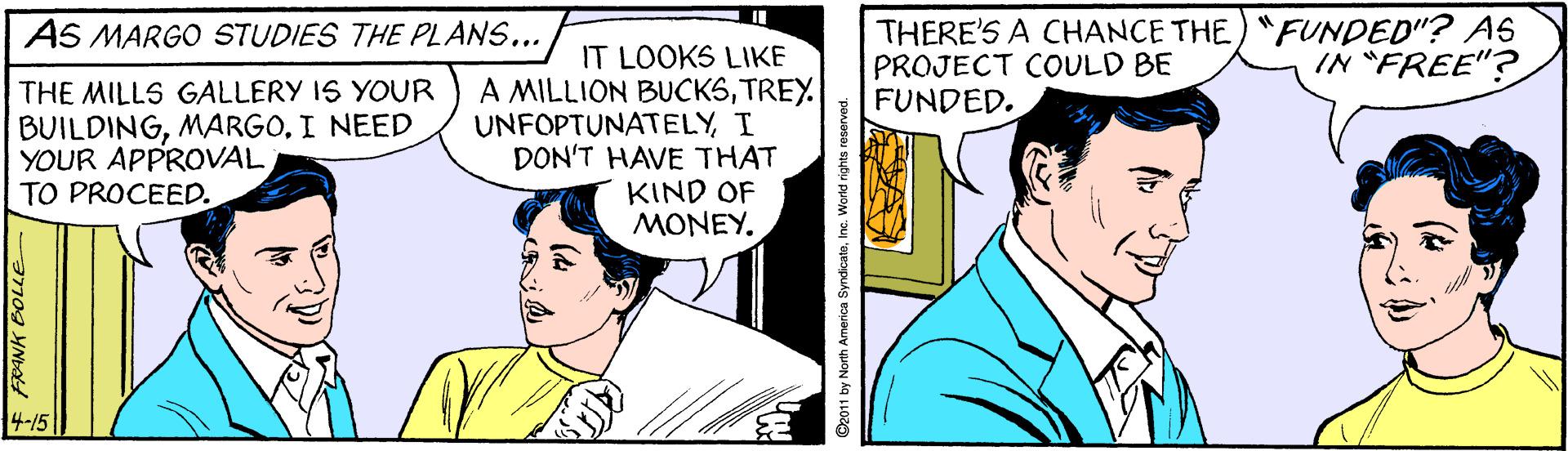Art OCR: THERE'S A CHANCE THE) "FUNDED"? AS PROJECT COULD BE FUNDED. AS MARGO STUDIES THE PLANS... IT LOOKS LIKE A MILLION BUCKSTREY. UNFOPTUNATELYI DON'T HAVE THAT KIND OF ?????. IN "FREE"? THE MILLS GALLERY IS YOUR BUILDINGI NEED YOUR APPROVAL TO PROCEED. 4-15 FRANK BOLE De011 by North America SyndicataIne. World rights reserve THERE'S A CHANCE THE) "FUNDED"? AS PROJECT COULD BE FUNDED. AS MARGO STUDIES THE PLANS... IT LOOKS LIKE A MILLION BUCKSTREY. UNFOPTUNATELYI DON'T HAVE THAT KIND OF ?????. IN "FREE"? THE MILLS GALLERY IS YOUR BUILDINGI NEED YOUR APPROVAL TO PROCEED. 4-15 FRANK BOLE De011 by North America SyndicataIne. World rights reserve