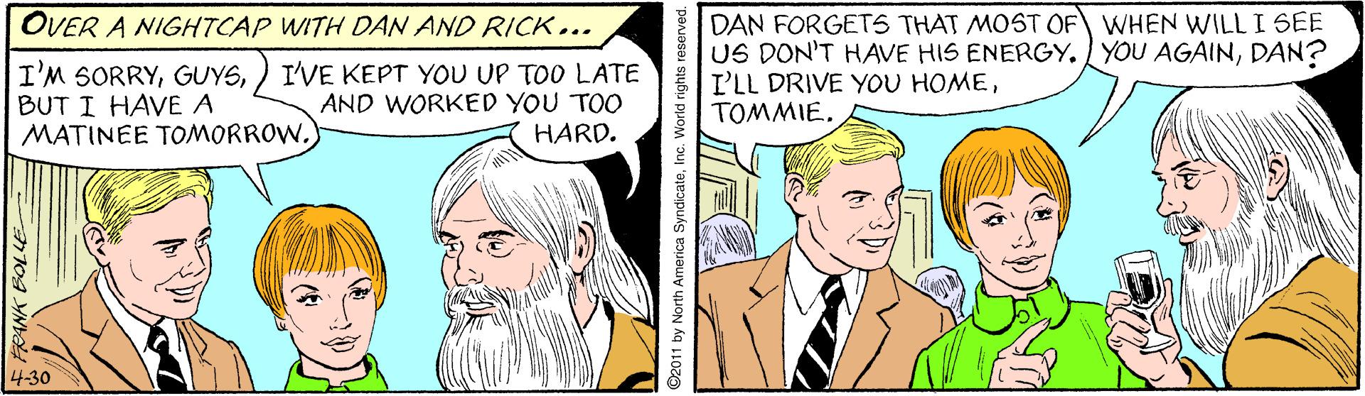 Happy OCR: DAN FORGETS THAT MOST OF WHEN WILLI SEE US DON'T HAVE HIS ENERGY. YOU AGAINDAN? I'LL DRIVE YOU HOMETOMMIE. OVER A NIGHTCAP WITH DAN AND RICK... I'M SORRYBUT I HAVE A MATINEE TOMORROW.) I'VE KEPT YOU UP TOO LATE AND WORKED YOU TOO HARD. 4-30 by North America SyndicateInc. World rights re DAN FORGETS THAT MOST OF WHEN WILLI SEE US DON'T HAVE HIS ENERGY. YOU AGAINDAN? I'LL DRIVE YOU HOMETOMMIE. OVER A NIGHTCAP WITH DAN AND RICK... I'M SORRYBUT I HAVE A MATINEE TOMORROW.) I'VE KEPT YOU UP TOO LATE AND WORKED YOU TOO HARD. 4-30 by North America SyndicateInc. World rights re