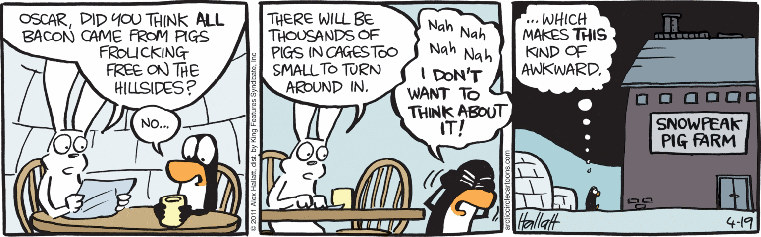 Comics OCR: OSCARDID YOU THINK ALL BACON CAME FROM PIGS FROUCKING FREE ON THE HILLSIDES? THERE WILL BE THOUSANDS OF PIGS IN CAGESTOO SMALL TO TURN AROUND IN. ... WHICH MAKES THIS KIND OF AWKWARD. Nah Nah Nah Nah I DON'T WANT TO THINK ABOUT IT! O O a D0 SNOWPEAK PIG FARM NO... Hallat 4-19 OSCARDID YOU THINK ALL BACON CAME FROM PIGS FROUCKING FREE ON THE HILLSIDES? THERE WILL BE THOUSANDS OF PIGS IN CAGESTOO SMALL TO TURN AROUND IN. ... WHICH MAKES THIS KIND OF AWKWARD. Nah Nah Nah Nah I DON'T WANT TO THINK ABOUT IT! O O a D0 SNOWPEAK PIG FARM NO... Hallat 4-19