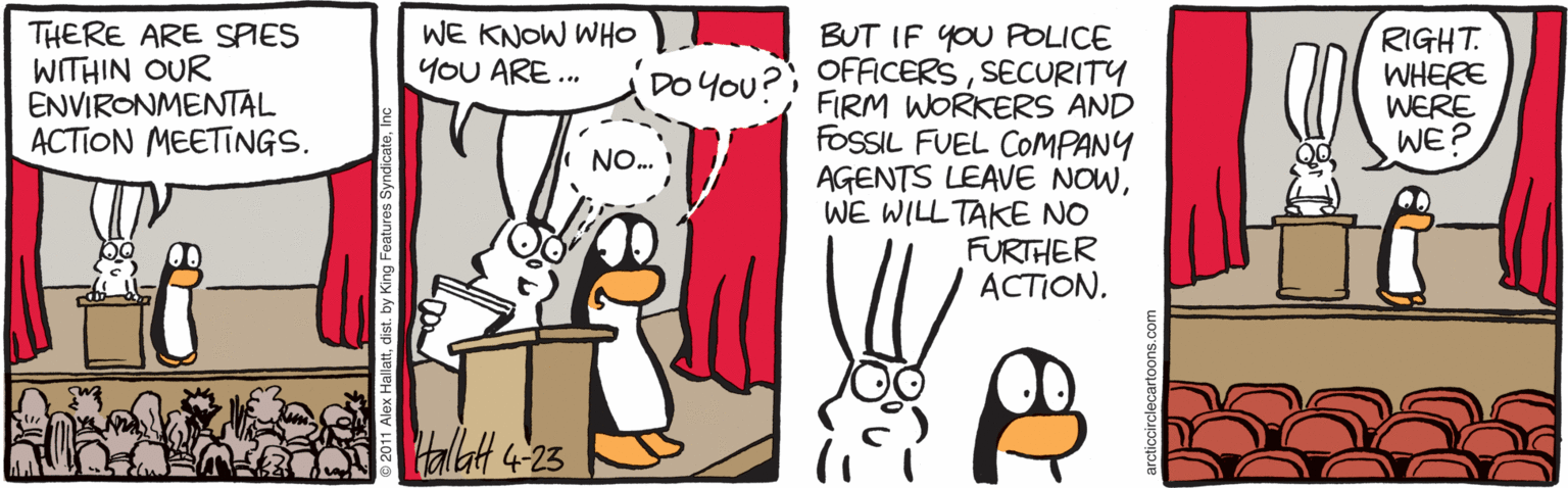 Drawing OCR: THERE ARE SPIES WITHIN OUR ENVIRONMENTAL ACTION MEETINGS. WE KNOW WHO YOU ARE. BUT IF YOU POLICE RIGHT. WHERE WERE WE? DO You?) OFFICERSSECURITY FIRM WORKERS AND FOSSIL FUEL COMPANY AGENTS LEAVE NOWWE WILL TAKE NO FURTHER ?CTION. NO. Halatt 4-23 THERE ARE SPIES WITHIN OUR ENVIRONMENTAL ACTION MEETINGS. WE KNOW WHO YOU ARE. BUT IF YOU POLICE RIGHT. WHERE WERE WE? DO You?) OFFICERSSECURITY FIRM WORKERS AND FOSSIL FUEL COMPANY AGENTS LEAVE NOWWE WILL TAKE NO FURTHER ?CTION. NO. Halatt 4-23