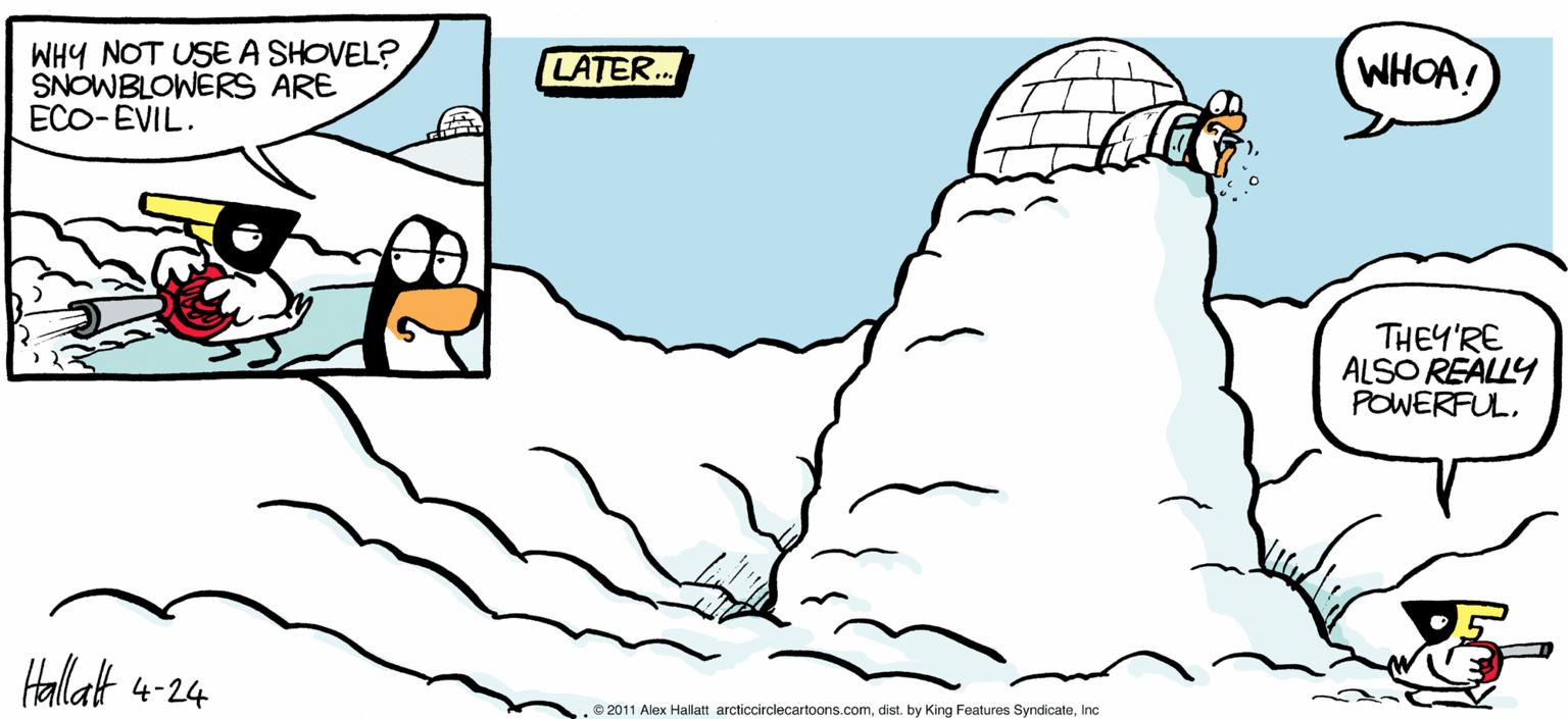 Geological phenomenon OCR: WHOA! ARGIECRELE WHY NOT USE A SHOVEL? SNOWBLOWERS ARE ECO-EVIL. LATER. THEY'RE ALSO REALLY POWERFUL. B4 ALEX HALLATT Hallat 4-24 2011 Alox Hallan arcticorolecartoons.comInc WHOA! ARGIECRELE WHY NOT USE A SHOVEL? SNOWBLOWERS ARE ECO-EVIL. LATER. THEY'RE ALSO REALLY POWERFUL. B4 ALEX HALLATT Hallat 4-24 2011 Alox Hallan arcticorolecartoons.comdist. by King Features Syndicate