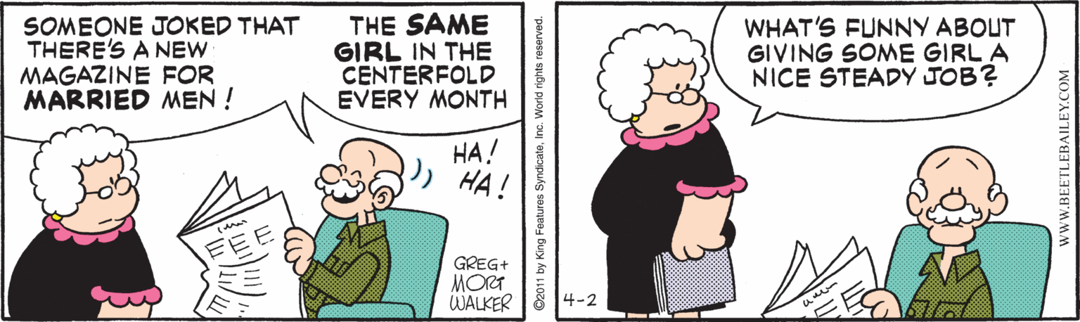 Organism OCR: SOMEONE JOKED THAT THERE'S A NEW MAGAZINE FOR MARRIED MEN ! THE SAME GIRL IN THE CENTERFOLD EVERY MONTH WHAT'S FUNNY ABOUT GIVING SONME GIRL A NICE STEADY JOB? ??! HA! GREG+ MORT WALKER 4-2 ©2011 by King Features SyndicateWWW.BEETLEBAILEY.COM SOMEONE JOKED THAT THERE'S A NEW MAGAZINE FOR MARRIED MEN ! THE SAME GIRL IN THE CENTERFOLD EVERY MONTH WHAT'S FUNNY ABOUT GIVING SONME GIRL A NICE STEADY JOB? ??! HA! GREG+ MORT WALKER 4-2 ©2011 by King Features Syndicate