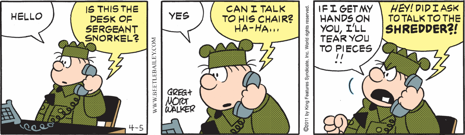 Animation OCR: IS THIS THE DESK OF SERGEANT SNORKEL? CAN I TALK TO HIS CHAIR? ??-??... IFI GET MY HANDS ON YOUI'LL TEAR YOU TO PIECES HEY! DIDI ASK TO TALK TO THE SHREDDER?! HELLO YES GREG+ NORT WALKER 4-5 wwW.BEETLEBAILEY.COM ©2011 by King Features SyndicateInc. World rights reserved. IS THIS THE DESK OF SERGEANT SNORKEL? CAN I TALK TO HIS CHAIR? ??-??... IFI GET MY HANDS ON YOUI'LL TEAR YOU TO PIECES HEY! DIDI ASK TO TALK TO THE SHREDDER?! HELLO YES GREG+ NORT WALKER 4-5 wwW.BEETLEBAILEY.COM ©2011 by King Features SyndicateInc. World rights reserved.