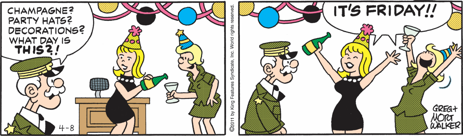 Cartoon OCR: IT'S FRIDAY!! CHAMPAGNE? PARTY HATS? DECORATIONS? WHAT DAY IS THIS?! GREG+ MORT WALKER 4-8 ©2011 by King Features SyndicateInc. World rights reserved. IT'S FRIDAY!! CHAMPAGNE? PARTY HATS? DECORATIONS? WHAT DAY IS THIS?! GREG+ MORT WALKER 4-8 ©2011 by King Features SyndicateInc. World rights reserved.