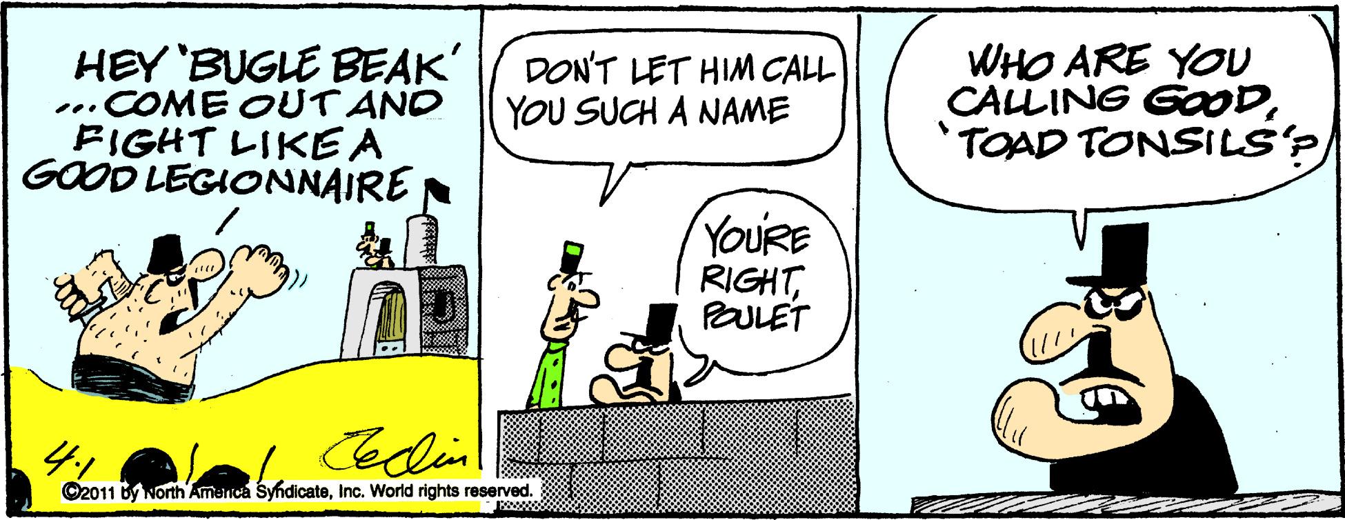 Humour OCR: HEY 'BUGLE BEAK' ...COME OUT AND FIGHT LIKE A GOOD LEGIONNAIRE WHO ARE YOU CALLING GOOD'TOAD TONSILS'? DON'T LET HIM CALL YOU SUCH A NAME YOURE RIGHTPULET 41 Cedin ©2011 by North America SyndicateInc. World rights reserved. www HEY 'BUGLE BEAK' ...COME OUT AND FIGHT LIKE A GOOD LEGIONNAIRE WHO ARE YOU CALLING GOOD'TOAD TONSILS'? DON'T LET HIM CALL YOU SUCH A NAME YOURE RIGHTPULET 41 Cedin ©2011 by North America SyndicateInc. World rights reserved. www