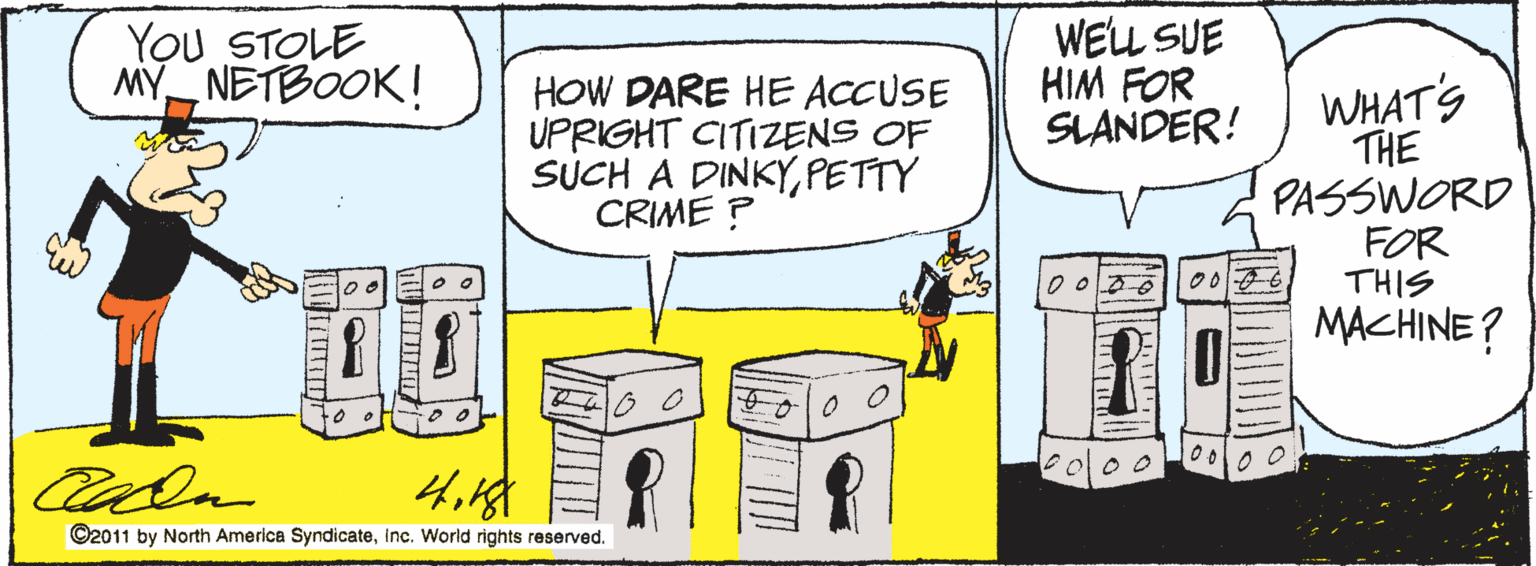 Humour OCR: You STOLE MY NETBOOK! WELL SUE HIM FOR SLANDER! HOW DARE HE ACCUSE UPRIGHT CITIZENS OF SUCH A DINKYPETTY CRIME ? WHAT'S THE PASSWORD FOR THIS MACHINE? to o ©2011 by North America SyndicateInc. World rights reserved. You STOLE MY NETBOOK! WELL SUE HIM FOR SLANDER! HOW DARE HE ACCUSE UPRIGHT CITIZENS OF SUCH A DINKYPETTY CRIME ? WHAT'S THE PASSWORD FOR THIS MACHINE? to o ©2011 by North America SyndicateInc. World rights reserved.
