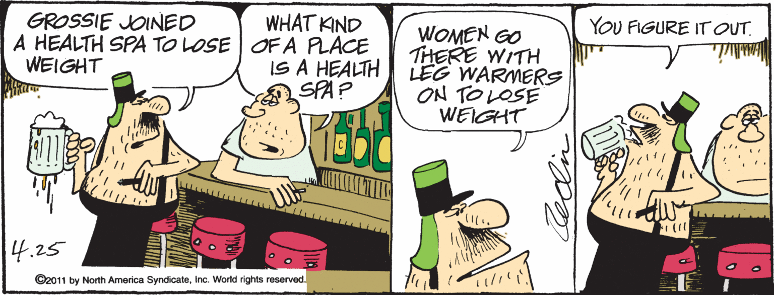Comics OCR: GROSSIE JOINED WHAT KIND A HEALTH SPA TO LOSE | OF A PLACE IS A HEALTH SPA? YOU FIGURE IT OUT. WOMEN GO THERE WITH LEG WARMERS ON TOLOSÉ WEIGHT WEIGHT (11 |4.25 ©2011 by North America SyndicateInc. World rights reserved. GROSSIE JOINED WHAT KIND A HEALTH SPA TO LOSE | OF A PLACE IS A HEALTH SPA? YOU FIGURE IT OUT. WOMEN GO THERE WITH LEG WARMERS ON TOLOSÉ WEIGHT WEIGHT (11 |4.25 ©2011 by North America SyndicateInc. World rights reserved.