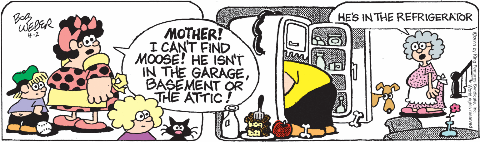 Artwork OCR: Bog "WEBER HE'S IN THE REFRIGERATOR MOTHER! I CANT FIND MOOSE! HE ISN'T IN THE GARAGEBASÉMENT OR THE ATTIC! 4-2 Bog "WEBER HE'S IN THE REFRIGERATOR MOTHER! I CANT FIND MOOSE! HE ISN'T IN THE GARAGEBASÉMENT OR THE ATTIC! 4-2
