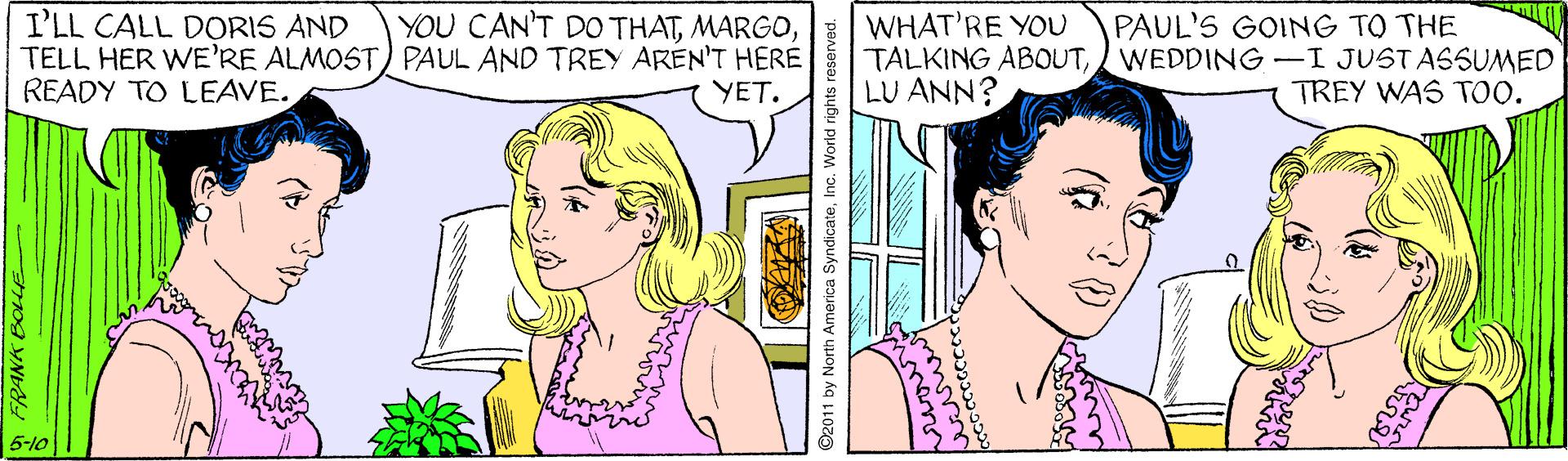 Organ OCR: I'LL CALL DORIS AND TELL HER WE'RE ALMOST) PAUL AND TREY AREN'T HERE READY TO LEAVE. YOU CAN'T DO THATWHAT'RE YOU TALKING ABOUTWEDDING-I JUSTASSUMED LU ANN? PAUL'S GOING TO THE YET. TREY WAS TOO. 5-10 FRANK BOLLE by North America SyndicateInc. World rights reserved. I'LL CALL DORIS AND TELL HER WE'RE ALMOST) PAUL AND TREY AREN'T HERE READY TO LEAVE. YOU CAN'T DO THATWHAT'RE YOU TALKING ABOUTWEDDING-I JUSTASSUMED LU ANN? PAUL'S GOING TO THE YET. TREY WAS TOO. 5-10 FRANK BOLLE by North America SyndicateInc. World rights reserved.
