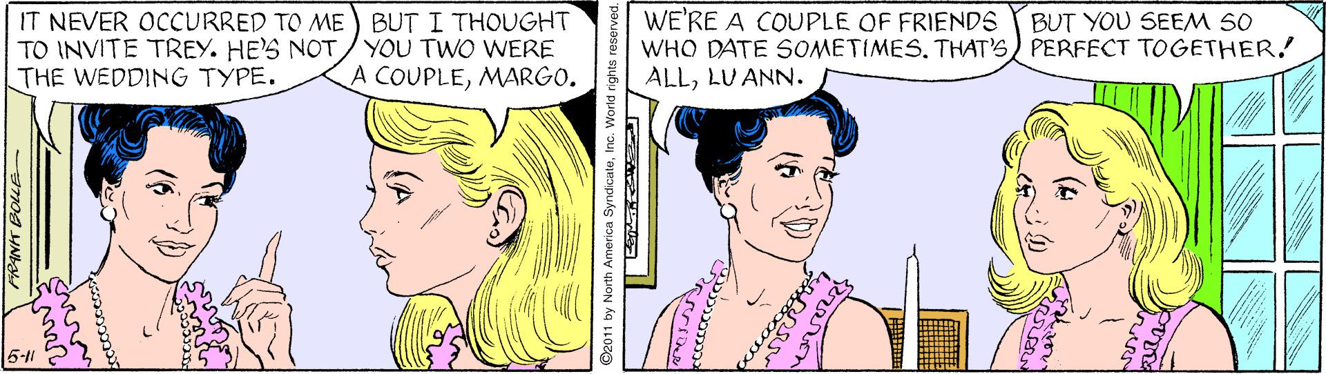 Vertebrate OCR: IT NEVER OCCURRED TO ME) BUT I THOUGHT TO INVITE TREY. HE'S NOT/YOU TWO WERE THE WEDDING TYPE. WE'RE A COUPLE OF FRIENDS WHO DATE SOMETIMESTHAT'S) PERFECT TOGETHER! ALLLU ANN. BUT YOU SEEM 50 A COUPLEMARGO. 5-11 FRANT BOLLE ©2011 by North America SyndicaleInc. World rights reserved pececoIT NEVER OCCURRED TO ME) BUT I THOUGHT TO INVITE TREY. HE'S NOT/YOU TWO WERE THE WEDDING TYPE. WE'RE A COUPLE OF FRIENDS WHO DATE SOMETIMESTHAT'S) PERFECT TOGETHER! ALLLU ANN. BUT YOU SEEM 50 A COUPLEMARGO. 5-11 FRANT BOLLE ©2011 by North America SyndicaleInc. World rights reserved pececo